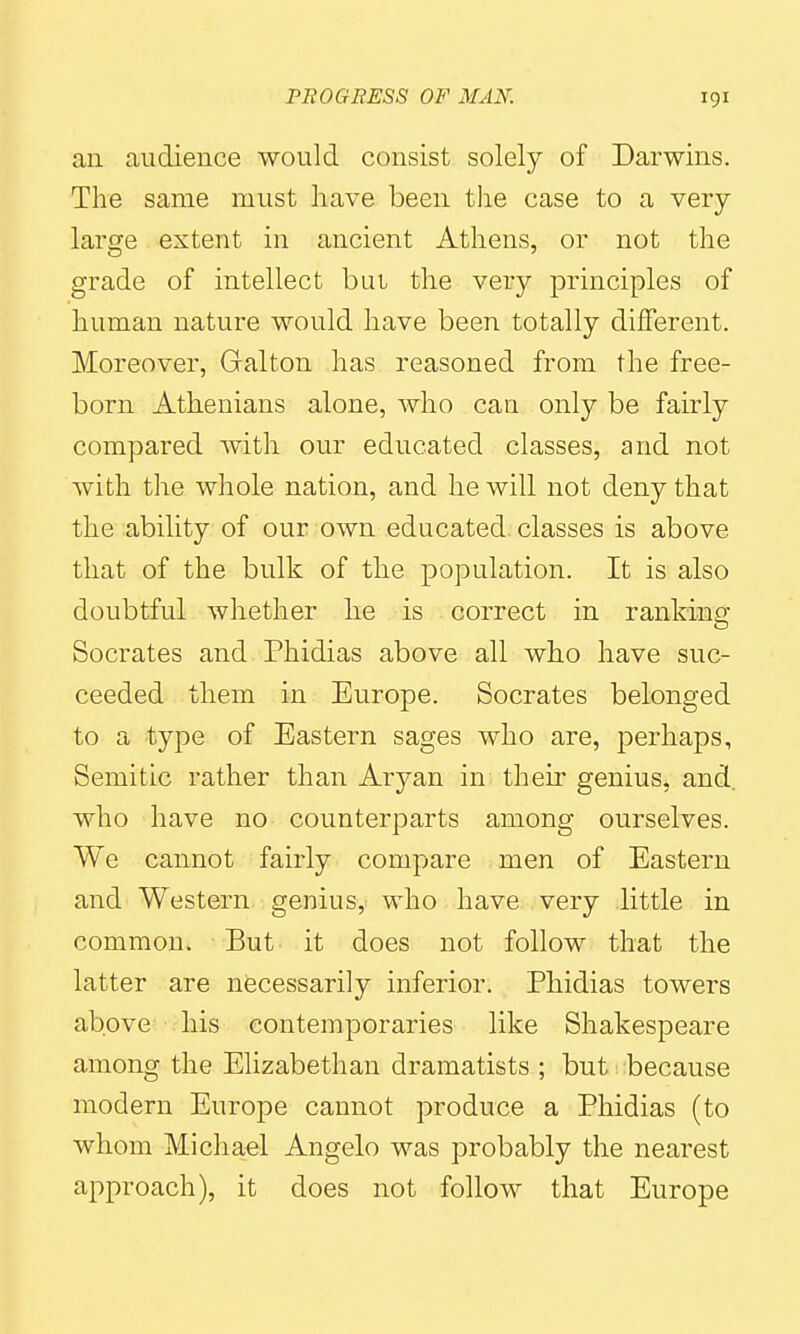 an audience would consist solely of Darwins. The same must have been the case to a very- large extent in ancient Athens, or not the grade of intellect bui the very principles of human nature would have been totally different. Moreover, Galton has reasoned from the free- born Athenians alone, who can only be fairly compared Avith our educated classes, and not with the whole nation, and he will not deny that the ability of our own educated, classes is above that of the bulk of the population. It is also doubtful whether he is correct in rankinG; Socrates and Phidias above all who have suc- ceeded them in Europe. Socrates belonged to a type of Eastern sages who are, perhaps, Semitic rather than Aryan in their genius, and who have no counterparts among ourselves. We cannot fairly compare men of Eastern and Western genius, who have very little in common. But it does not follow that the latter are necessarily inferior. Phidias towers above his contemporaries like Shakespeare among the Elizabethan dramatists ; but because modern Europe cannot produce a Phidias (to whom Michael Angelo was probably the nearest approach), it does not follow that Europe