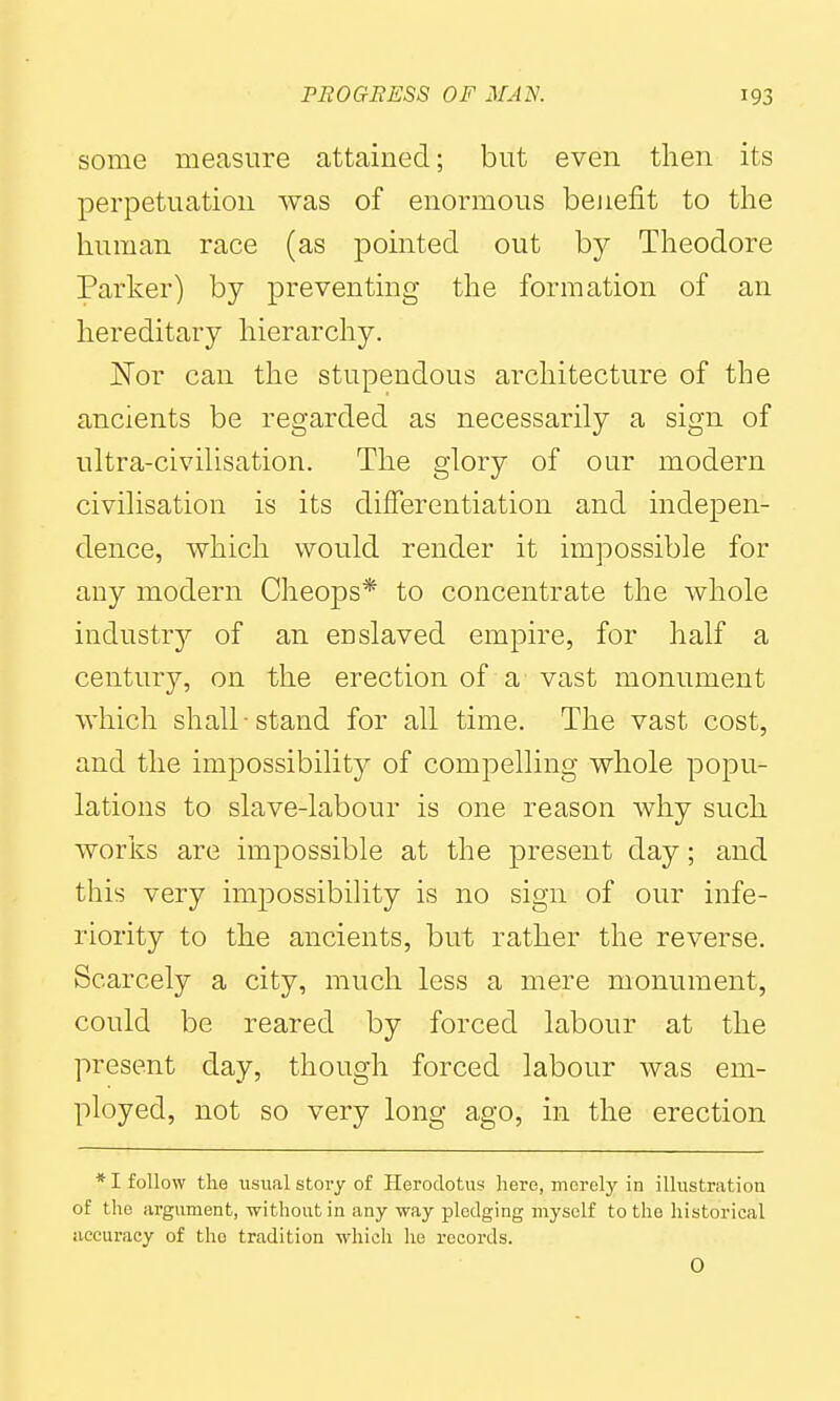 some measure attained; but even then its perpetuation was of enormous benefit to the human race (as pointed out by Theodore Parker) by preventing the formation of an hereditary hierarchy. Nor can the stupendous architecture of the ancients be regarded as necessarily a sign of ultra-civilisation. The glory of our modern civilisation is its differentiation and indepen- dence, which would render it impossible for any modern Cheops* to concentrate the whole industry of an enslaved empire, for half a century, on the erection of a vast monument which shall ■ stand for all time. The vast cost, and the impossibility of compelling whole popu- lations to slave-labour is one reason why such works are impossible at the present day; and this very impossibility is no sign of our infe- riority to the ancients, but rather the reverse. Scarcely a city, much less a mere monument, could be reared by forced labour at the present day, though forced labour was em- ployed, not so very long ago, in the erection * I follow the usual story of Herodotus here, merely in illustration of the argument, without in any way pledging myself to the historical accuracy of the tradition which he records.