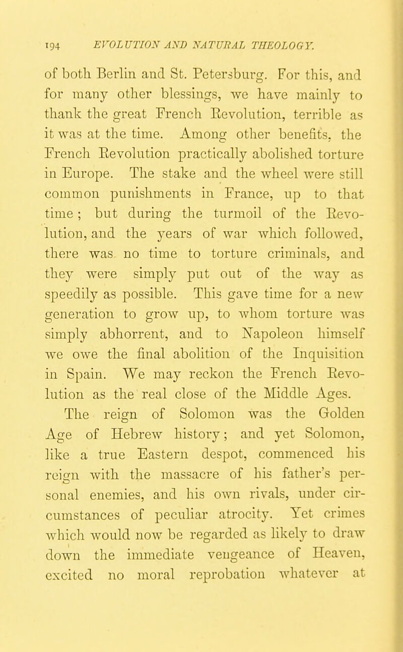 of both Berlin and St. Petersburg. For this, and for many other blessings, we have mainly to thank the great French Eevolution, terrible as it was at the time. Among other benefits, the French Eevolution practically abolished torture in Europe. The stake and the wheel were still common punishments in France, up to that time; but during the turmoil of the Eevo- lution, and the years of war which followed, there was no time to torture criminals, and they were simply put out of the way as speedily as possible. This gave time for a new generation to grow up, to whom torture was simply abhorrent, and to Napoleon himself we owe the final abolition of the Inquisition in Spain. We may reckon the French Eevo- lution as the real close of the Middle Ages. The reign of Solomon was the Golden Age of Hebrew history; and yet Solomon, like a true Eastern despot, commenced his reign with the massacre of his father's per- sonal enemies, and his own rivals, under cir- cumstances of peculiar atrocity. Yet crimes which would now be regarded as likely to draw down the immediate vengeance of Heaven, excited no moral reprobation whatever at