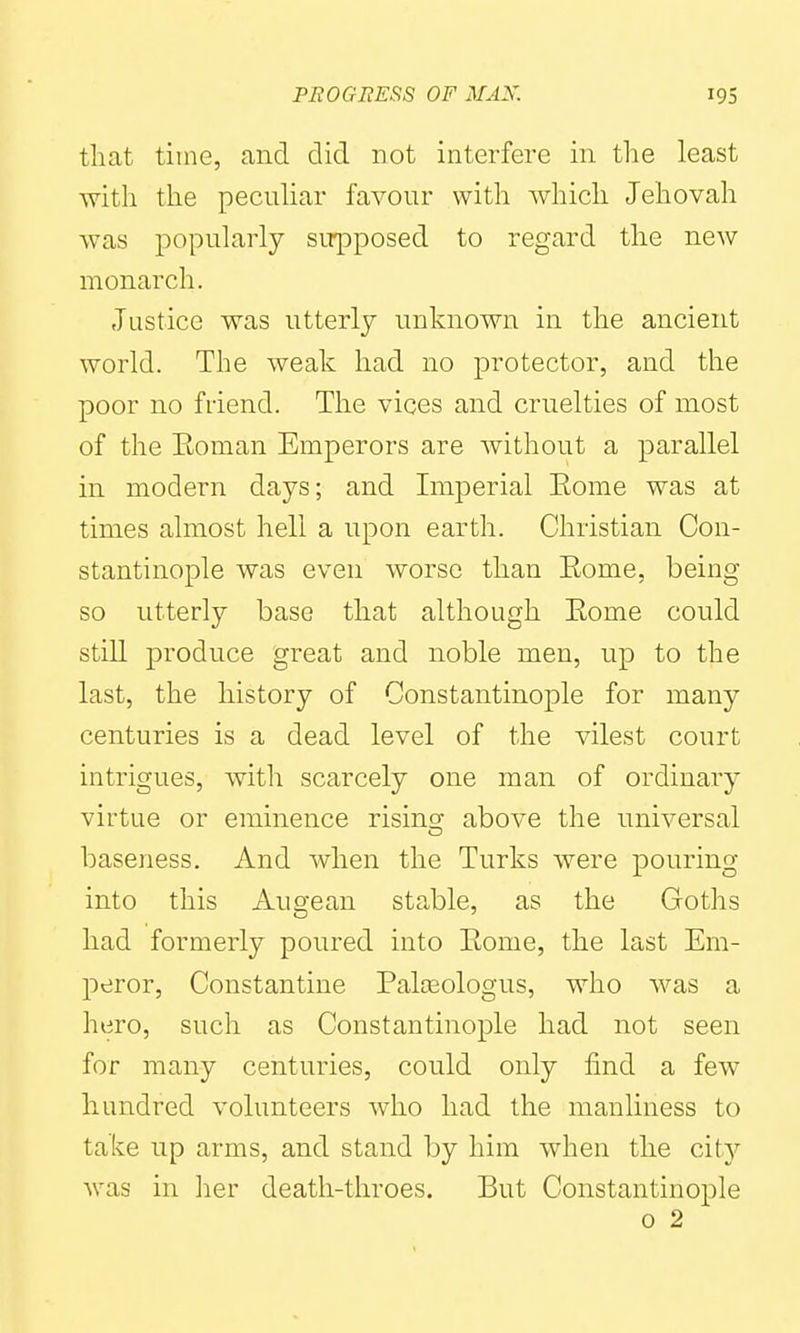 that time, and did not interfere in the least with the pecnhar favonr with which Jehovah was popularly supposed to regard the new monarch. Justice was utterly unknown in the ancient world. The weak had no protector, and the poor no friend. The vices and cruelties of most of the Eoman Emperors are without a parallel in modern days; and Imperial Eome was at times almost hell a upon earth. Christian Con- stantinople was even worse than Eome, being so utterly base that although Eome could still produce great and noble men, up to the last, the history of Constantinople for many centuries is a dead level of the vilest court intrigues, with scarcely one man of ordinary virtue or eminence risingr above the universal baseness. And when the Turks were pouring into this Augean stable, as the Goths had formerly poured into Eome, the last Em- peror, Constantino Palosologus, who was a hero, such as Constantinople had not seen for many centuries, could only find a few hundred volunteers who had the manliness to take up arms, and stand by him when the city was in her death-throes. But Constantinople 0 2