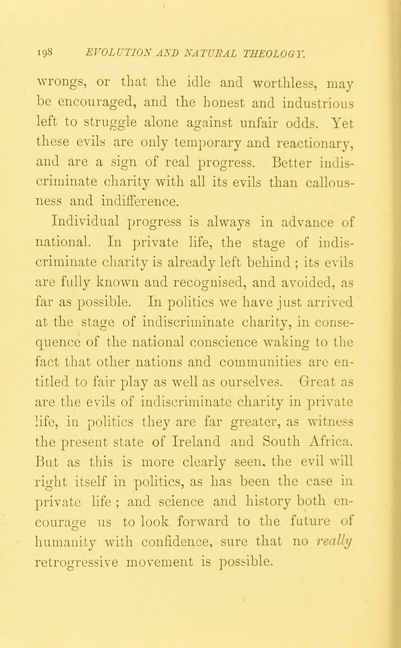 wrongs, or that the idle and worthless, may- be encouraged, and the honest and industrious left to struggle alone against unfair odds. Yet these evils are only temporary and reactionary, and are a sign of real progress. Better indis- criminate charity with all its evils than callous- ness and indifference. Individual progress is always in advance of national. In private life, the stage of indis- criminate charity is already left behind ; its evils are fully known and recognised, and avoided, as far as possible. In politics we have just arrived at the stage of indiscriminate charity, in conse- quence of the national conscience waking to the fact that otlier nations and communities are en- titled to fair play as well as ourselves. Great as are the evils of indiscriminate charity in private life, in politics they are far greater, as witness the present state of Ireland and South Africa. But as this is more clearly seen, the evil will right itself in politics, as has been the case in private life ; and science and history both en- couracfe us to look forward to the future of humanity with confidence, sure that no reallij retrogressive movement is possible.