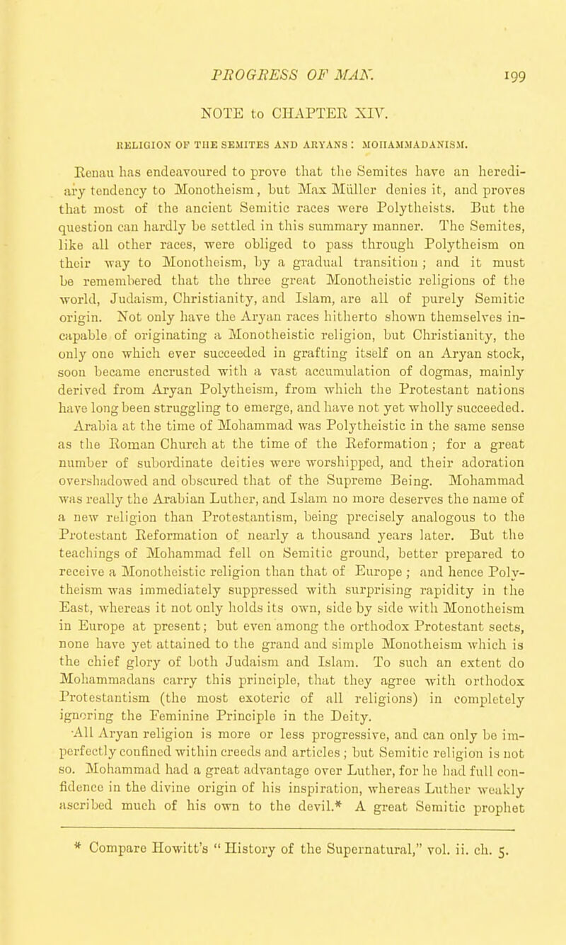 NOTE to CHAPTER XIV. KKLiaiON OP TUB SEMITES AND ARYANS : MOIIAMMADANISM. Ecnaii has endeavoured to prove that the Semites have an heredi- ary tendency to Monotheism, hut Max Miiller denies it, and proves that most of the ancient Semitic races were Polytlioists. But the question can hardly be settled in this summary manner. The Semites, like all other races, were obliged to pass through Polytheism on their way to Monotheism, by a gradual transition; and it must be remembered that the three great Monotheistic religions of the world, Judaism, Christianity, and Islam, are all of purely Semitic origin. Not only have the Aryan races hitherto shown themselves in- capable of originating a Monotheistic religion, but Christianity, the only one which ever succeeded in grafting itself on an Aryan stock, soou became encrusted with a vast accumulation of dogmas, mainly derived from Aryan Polytheism, from which the Protestant nations have long been struggling to emerge, and have not yet wholly succeeded. Arabia at the time of Mohammad was Polytheistic in the same sense as the Eoman Church at the time of the Reformation; for a great number of subordinate deities were worshipped, and their adoration overshadowed and obscured that of the Supreme Being. Mohammad was really the Arabian Luther, and Islam no more deserves the name of a new religion than Protestantism, being precisely analogous to tlie Protestant Reformation of nearly a tliousand years later. But the teachings of Mohammad fell on Semitic ground, better prepared to receive a Monotheistic religion than that of Europe ; and hence Poly- theism was immediately suppressed with surprising rapidity in the East, whereas it not only holds its own, side by side witli Monotheism in Europe at present; but even among the orthodox Protestant sects, none have yet attained to the grand and simple Monotheism which is the chief glory of both Judaism and Islam. To such an extent do Mohammadans carry this principle, that they agree with orthodox Protestantism (the most exoteric of all religions) in completely ignoring the Peminine Principle in the Deity. All Aryan religion is more or less progressive, and can only be im- perfectly confined within creeds and articles ; but Semitic religion is not so. Mohammad had a great advantage over Luther, for he had full con- fidence in the divine origin of his inspiration, whereas Luther weakly ascribed much of his own to the devil.* A great Semitic prophet * Compare Howitt's  History of the Supernatural, vol. ii. ch. 5.