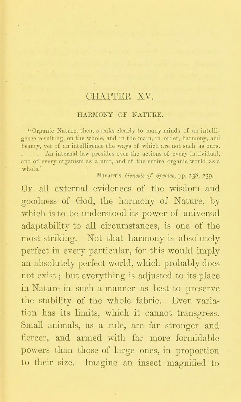 HARMONY or NATURE.  Organic Nature, then, speaks clearly to many minds of an intelli- gence resulting, on the whole, and in the main, in order, harmony, and beauty, yet of an intelligence the ways of which are not such as ours. . . . An internal law presides over the actions of every individual, and of every organism as a unit, and of the entire organic world as a whole. Mivart's Genesis of Species, pp. 238, 239. Or all external evidences of the wisdom and goodness of God, the harmony of Nature, by which is to be understood its power of universal adaptability to all circumstances, is one of the most striking. JSTot that harmony is absolutely perfect in every ]3articular, for this would imply an absolutely perfect world, which probably does not exist; but everything is adjusted to its place in Nature in such a manner as best to preserve the stability of the whole fabric. Even varia- tion has its limits, which it cannot transgress. Small animals, as a rule, are far stronger and fiercer, and armed with far more formidable powers than those of large ones, in proportion to their size. Imagine an insect magnified to