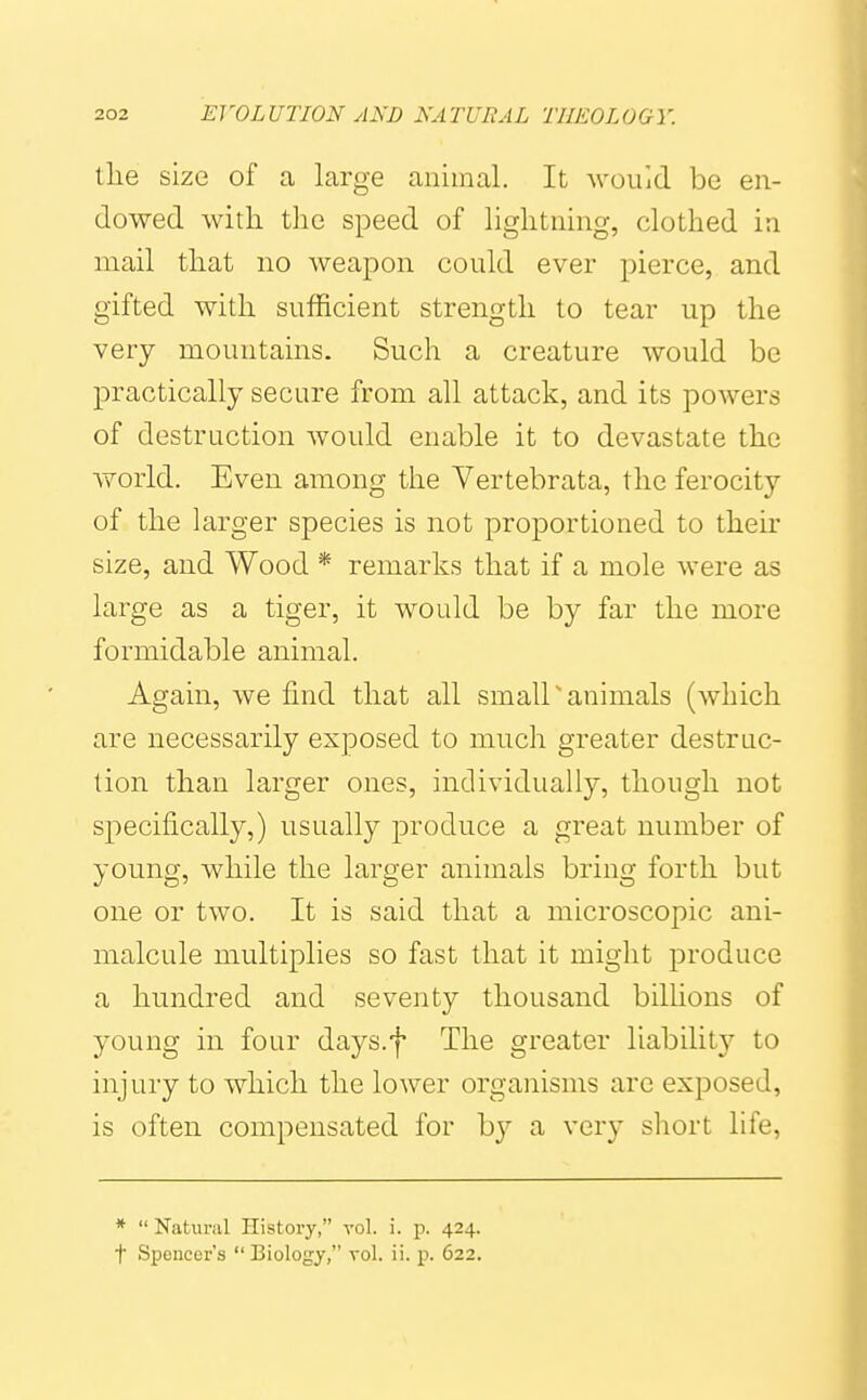 tlie size of a large animal. It would be en- dowed with t]ie speed of lightning, clothed in mail that no weapon could ever pierce, and gifted with sufficient strength to tear up the very mountains. Such a creature would be practically secure from all attack, and its powers of destruction Avould enable it to devastate the world. Even among the Yertebrata, the ferocity of the larger species is not proportioned to their size, and Wood * remarks that if a mole were as large as a tiger, it would be by far the more formidable animal. Again, we find that all small'animals (which are necessarily exposed to much greater destruc- tion than larger ones, individually, though not specifically,) usually produce a great number of young, while the larger animals bring forth but one or two. It is said that a microscopic ani- malcule multiplies so fast that it might produce a hundred and seventy thousand bilhons of young in four days.f The greater liability to injury to which the lower organisms are exposed, is often compensated for by a very short life, *  Natui-al History, vol. i. p. 424. t Spencer's  Biology, vol. ii. p. 622.
