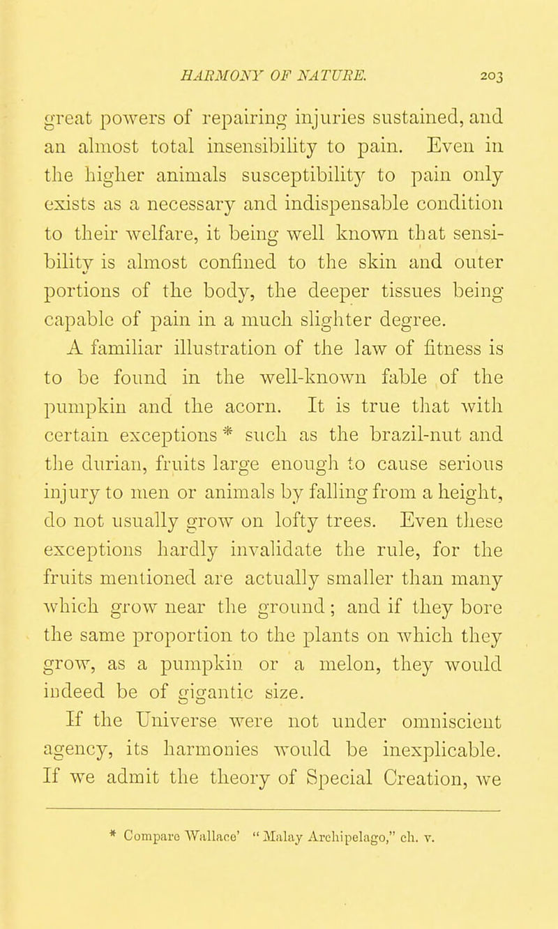 great powers of repairing injuries sustained, and an almost total insensibility to pain. Even in the liiglier animals susceptibility to pain only exists as a necessary and indispensable condition to their welfare, it being well known that sensi- bility is almost confined to the skin and outer portions of the body, the deeper tissues being capable of pain in a much slighter degree. A familiar illustration of the law of fitness is to be found in the well-known fable of the pumpkin and the acorn. It is true that with certain exceptions * such as the brazil-nut and the durian, fruits large enough to cause serious injury to men or animals by falling from a height, do not usually grow on lofty trees. Even these exceptions hardly invalidate the rule, for the fruits mentioned are actually smaller than many which grow near the ground; and if they bore the same proportion to the plants on which they grow, as a pumpkin or a melon, they would indeed be of gigantic size. If the Universe were not under omniscient agency, its harmonies would be inexplicable. If we admit the theory of Special Creation, we * Compai-o Wiillaoo'  Malay Archipelago, ch. v.
