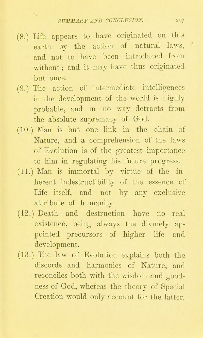 (8.) Life appears to have originated on this earth by the action of natural haws, ' and not to have been introduced from without; and it may have thus originated but once. (9.) The action of intermediate intelhgences in the development of the world is highly probable, and in no way detracts from the absolute supremacy of God. (10.) Man is but one link in the chain of Nature, and a comprehension of the laws of Evolution is of the greatest importance to him in regulating his future progress. (11.) Man is immortal by virtue of the in- herent indestructibility of the essence of Life itself, and not by any exclusive attribute of humanit}^ (12.) Death and destruction have no real existence, being always the divinely ap- pointed precursors of higher life and development. (13.) The law of Evolution explains both the discords and harmonies of Nature, and reconciles both with the wisdom and good- ness of God, whereas the theory of Special Creation would only account for the latter.