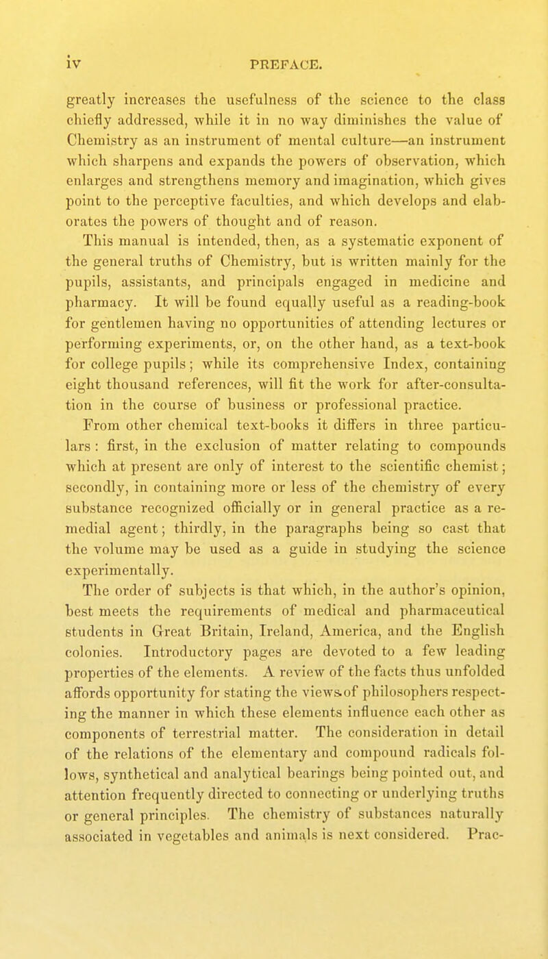 greatly increases the usefulness of the science to the class chiefly addressed, while it in no way diminishes the value of Chemistry as an instrument of mental culture—an instrument which sharpens and expands the powers of observation, which enlarges and strengthens memory and imagination, which gives point to the perceptive faculties, and which develops and elab- orates the powers of thought and of reason. This manual is intended, then, as a systematic exponent of the general truths of Chemistry, but is written mainly for the pupils, assistants, and principals engaged in medicine and pharmacy. It will be found equally useful as a reading-book for gentlemen having no opportunities of attending lectures or performing experiments, or, on the other hand, as a text-book for college pupils; while its comprehensive Index, containing eight thousand references, will fit the work for after-consulta- tion in the course of business or professional practice. From other chemical text-books it differs in three particu- lars : first, in the exclusion of matter relating to compounds which at present are only of interest to the scientific chemist; secondly, in containing more or less of the chemistry of every substance recognized officially or in general practice as a re- medial agent; thirdly, in the paragraphs being so cast that the volume may be used as a guide in studying the science experimentally. The order of subjects is that which, in the author's opinion, best meets the requirements of medical and pharmaceutical students in Great Britain, Ireland, America, and the English colonies. Introductory pages are devoted to a few leading properties of the elements. A review of the facts thus unfolded affords opportunity for stating the viewSiOf philosophers respect- ing the manner in which these elements influence each other as components of terrestrial matter. The consideration in detail of the relations of the elementary and compound radicals fol- lows, synthetical and analytical bearings being pointed out, and attention frequently directed to connecting or underlying truths or general principles. The chemistry of substances naturally associated in vegetables and animals is next considered. Prac-