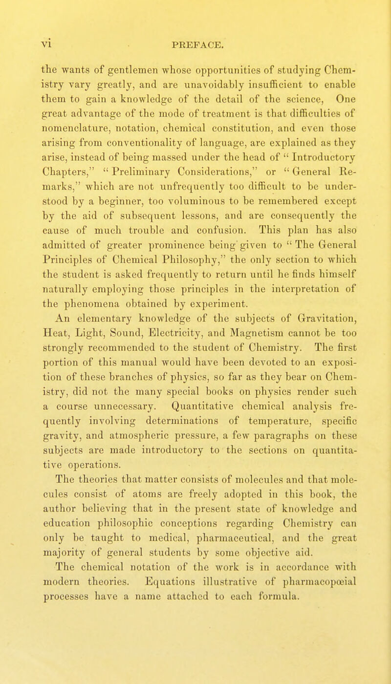 the wants of gentlemen whose opportunities of studying Chem- istry vary greatly, and are unavoidably insujficient to enable them to gain a knowledge of the detail of the science, One great advantage of the mode of treatment is that difficulties of nomenclature, notation, chemical constitution, and even those arising from conventionality of language, are explained as they arise, instead of being massed under the head of  Introductory Chapters,  Preliminary Considerations, or  General Re- marks, which are not unfrequently too difficult to be under- stood by a beginner, too voluminous to be remembered except by the aid of subsequent lessons, and are consequently the cause of much trouble and confusion. This plan has also admitted of greater prominence being' given to  The General Principles of Chemical Philosophy, the only section to which the student is asked frequently to return until he finds himself naturally employing those principles in the interpretation of the phenomena obtained by expei'iment. An elementary knowledge of the subjects of Gravitation, Heat, Light, Sound, Electricity, and Magnetism cannot be too strongly recommended to the student of Chemistry. The first portion of this manual would have been devoted to an exposi- tion of these branches of physics, so far as they bear on Chem- istry, did not the many special books on physics render such a course unnecessary. Quantitative chemical analysis fre- quently involving determinations of temperature, specific gravity, and atmospheric pressure, a few paragraphs on these subjects ai'e made introductory to the sections on quantita- tive operations. The theories that matter consists of molecules and that mole- cules consist of atoms are freely adopted in this book, the author believing that in the present state of knowledge and education philosophic conceptions regarding Chemistry can only be taught to medical, pharmaceutical, and the great majority of general students by some objective aid. The chemical notation of the work is in accordance with modern theories. Equations illustrative of pharmacopoeial processes have a name attached to each formula.