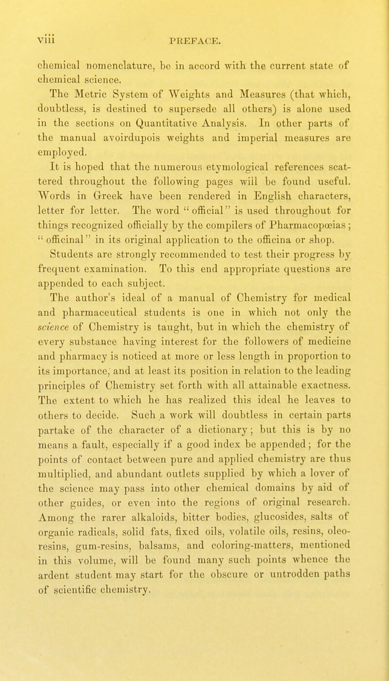 vlll chemical nomenclature, be in accord with the current state of chemical science. The Metric System of AVeights and Measures (that which, doubtless, is destined to supersede all others) is alone used in the sections on Quantitative Analysis. In other parts of the manual avoirdupois weights and imperial measures are employed. It is hoped that the numerous etymological references scat- tered throughout the following pages will be found useful. Words in Greek have been rendered in English characters, letter for letter. The word official is used throughout for things recognized officially by the compilers of Pharmacopoeias ;  officinal in its original application to the officina or shop. Students are strongly recommended to test their progress by frequent examination. To this end appropriate questions are appended to each subject. The author's ideal of a manual of Chemistry for medical and pharmaceutical students is one in which not only the science of Chemistry is taught, but in which the chemistry of every substance having interest for the followers of medicine and pharmacy is noticed at more or less length in proportion to its importance, and at least its position in relation to the leading princijDles of Chemistry set forth Avith all attainable exactness. The extent to which he has realized this ideal he leaves to others to decide. Such a work will doubtless in certain parts partake of the character of a dictionary; but this is by no means a fault, especially if a good index be appended; for the points of contact between pure and applied chemistry are thus multiplied, and abundant outlets supplied by which a lover of the science may pass into other chemical domains by aid of other guides, or even into the regions of original research. Among the rarer alkaloids, bitter bodies, glucosides, salts of organic radicals, solid fats, fixed oils, volatile oils, resins, oleo- resins, gum-resins, balsams, and coloring-matters, mentioned in this volume, will be found many such points whence the ardent student may start for the obscure or untrodden paths of scientific chemistry.