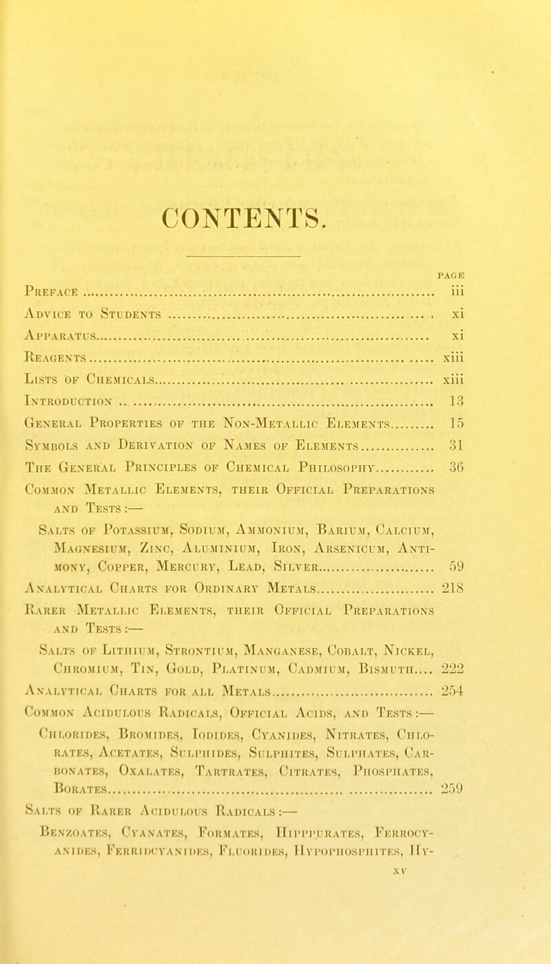 CONTENTS. PAGE Preface iii Advice to Students ... . xi Apparatls xi Reagents xiii Lists of Chemicals xiii Introduction ].S General Properties of the Non-Metallic Elements 15 SvMBOLS AND DERIVATION OF NaMES OF ELEMENTS 31 The General Principles of Chemical Philosophy 36 CoMJiON Metallic Elements, their Official Preparations and Tests :— Salts of Potassium, Sodium, Ammonium, Barium, Calcium, Magnesium, Zinc, Aluminium, Iron, Arsenicum, Anti- mony, Copper, Mercury, Lead, Silver 59 Analytical Charts for Ordinary Metals 2LS Rarer Metallic Elements, their Official Preparations and Tests:— Salts of Lithium, Strontium, Manganese, Cobalt, Nickel, Chromium, Tin, Gold, Platinum, Cadmium, Bismuth.... 222 Analytical Charts for all Metals 2.')4 Common Acidulous Radicals, Official Acids, and Tests:— Chlorides, Bromides, Iodides, Cyanides, Nitrates, Chlo- rates, Acetates, Sulphides, Sulphites, Suli'Hates, Car- bonates, Oxalates, Tartrates, Citrates, Phosphates, Borates 259 Salts op Rarer Acidulous Radicals:— Benzoates, Cyanates, Formates, TIipppuhaths, Ferkocy- AMDES, FeRUIDCYANUIKS, FlUOIUDES, 11 VPOPIIOSPH ui ks, I h -