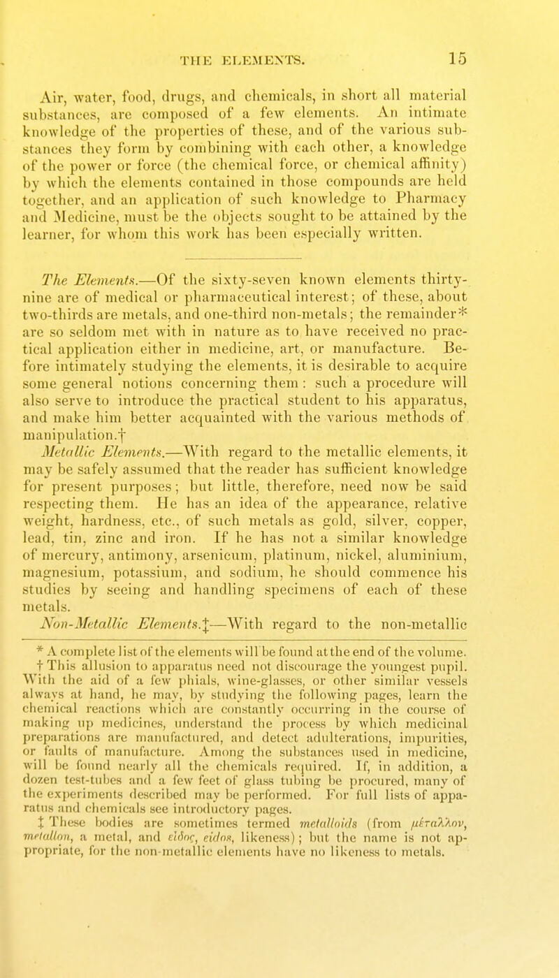 Air, water, food, drugs, and chemicals, in short all material substances, are composed of a few elements. An intimate knowledge of the properties of these, and of the various sub- stances they form by combining with each other, a knowledge of the power or force (the chemical force, or chemical affinity) by which the elements contained in those compounds are held together, and an application of such knowledge to Pharmacy and jMedicine, must be the objects sought to be attained by the learner, for whom this work has been especially written. The Elements.—Of the sixty-seven known elements thirty- nine are of medical or pharmaceutical interest; of these, about two-thirds are metals, and one-third non-metals; the remainder* are so seldom met with in nature as to have received no prac- tical application either in medicine, art, or manufacture. Be- fore intimately studying the elements, it is desirable to acquire some general notions concerning them : such a procedure will also serve to introduce the practical student to his apparatus, and make him better acquainted with the various methods of manipulation.f Metallic Elementa.—With regard to the metallic elements, it may be safely assumed that the reader has sufficient knowledge for present purposes; but little, therefore, need now be said respecting them. He has an idea of the appearance, relative weight, hardness, etc., of such metals as gold, silver, copper, lead, tin, zinc and iron. If he has not a similar knowledge of mercury, antimony, arsenicum, platinum, nickel, aluminium, magnesium, potassium, and sodium, he should commence his studies by seeing and handling specimens of each of these metals. Non-Metallic Elements.^—With regard to the non-metallic * A complete list of the elements will be found at the end of the volume. tThis allusion to appanitiis need not discourage the yotmgest pupil. With the aid of a few pliiiils, wine-glasses, or other similar vessels always at hand, he may, by studying the following pages, learn the chemical reactions which are constantly occurring in the course of making uj) medicines, understand the jirocess by which medicinal preparations are maiiufaetured, and detect adulterations, impurities, or faults of manufacture. Among the substances used in medicine, will be found nearly all the chemicals rcciuircd. If, in addition, a dozen test-tubes and a few feet of gla.ss tnl)ing be procured, many of the e.xjjeriments described may be performed. I'^or full lists of appa- ratus and elicmicals see introductory pages. X Tliese bodies are sometimes termed mclallnids (from /iiraXAnv, meiulinn, a metal, and ehhr^ etV/o.s, likeness); but the name is not ap- propriate, for tlie non-metallic elements have no likeness to metals.