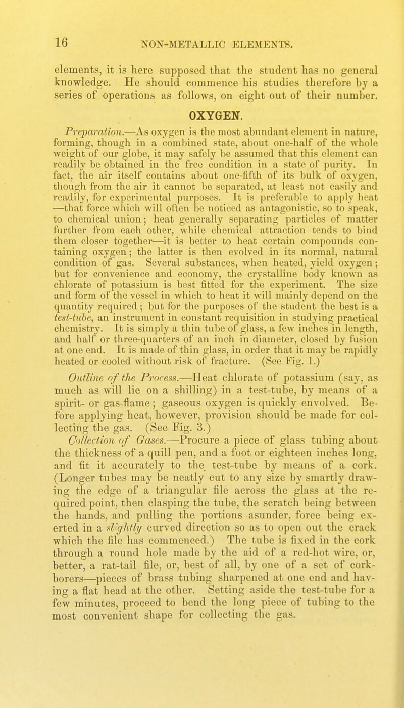 elements, it is here supposed that the student has no general knowledge. He should commence his studies therefore by a series of operations as follows, on eight out of their number. OXYGEN. Preparation.—As oxygen is the most abundant element in nature, forming, though in a combined state, about one-half of the whole weight of our globe, it may safely be assumed that this element can readily be obtained in the free condition in a state of purity. In fact, the air itself contains about one-fifth of its bulk of oxygen, though from the air it cannot be separated, at least not easily and readily, for experimental pui-poses. It is preferable to apply heat —that force which will often be noticed as antagonistic, so to speak, to chemical union; heat generally separating particles of matter further from each other, while chemical attraction tends to bind them closer together—it is better to heat certain compounds con- taining oxygen; the latter is then evolved in its normal, natural condition of gas. iSeveral substances, when heated, yield oxygen ; but for convenience and economy, the crystalline body known a-s chlorate of potassium is best fitted for the experiment. The size and form of the vessel in which to heat it Avill mainly depend on the quantity required; but for the purposes of the student the best is a test-tube, an instrument in constant requisition in studying practical chemistry. It is simply a thin tube of glass, a few inches in length, and half or three-quarters of an inch in diameter, closed by fusion at one end. It is made of thin glass, in order that it may be rapidly heated or cooled without risk of fracture. (See Fig. 1.) Outline nf the Process.—Heat chlorate of potassium (say, as much as will lie on a shilling) in a test-tube, by means of a spirit- or gas-flame; gaseous oxygen is quickly envolved. Be- fore applying heat, however, provision should be made for col- lecting the gas. (See Fig. 3.) C'>/lection of Gases.—Procure a piece of glass tubing about the thickness of a quill pen, and a foot or eighteen inches long, and fit it accurately to the test-tube by means of a cork. (Longer tubes may be neatly cut to any size by smartly draw- ing the edge of a triangular file across the glass at the re- quired point, then clasping the tube, the scratch being between the hands, and pulling the portions asunder, force being ex- erted in a sl'ghtly curved direction so as to open out the crack which the file has commenced.) The tube is fixed in the cork through a round hole made by the aid of a red-hot wire, or, better, a rat-tail file, or, best of all, by one of a set of cork- borers—pieces of brass tubing sharpened at one end and hav- ing a flat head at the other. Setting aside the test-tube for a few minutes, proceed to bend the long piece of tubing to the most convenient shape for collecting the gas.