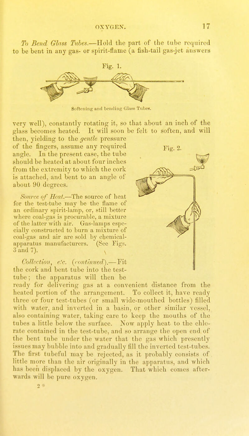 To Bend Glnss Tubes.—Hold the part of the tube required to be bent in any gas- or spirit-flame (a fish-tail gas-jet answers Fig. 1. SortPiiiiig and bciuliiig Glass Tillies. very well), constantly rotating it, so that about an inch of the glass becomes heated. It will soon be felt to soften, and will then, yielding to the ffentle pressure of the fingers, assume any required pig_ 2. angle. In the present case, the tube should be heated at about four inches from the extremity to which the cork is attached, and bent to an angle of about 90 degrees. Source of Heat.—The source of heat for the test-tube may be the flame of an ordinary spirit-lamp, or, still better where coal-gas is procuralilc, a mixture of the latter with air. Gas-lamps espe- cially constructed to burn a mixture of coal-gas and air are sold by chemical- apparatus manufacturei'S. (See Figs. 3 and 7). y Colhr.ttmt, efc. (^ronthnied').— Fit the cork and bent tube into the test- tube ; the apparatus will then be ready for delivering gas at a convenient distance from the heated portion of the arrangement. To collect it, have ready three or four test-tubes (or small wide-mouthed bottles) filled with water, and inverted in a basin, or other similar vessel, also containing water, taking care to keep the mouths of the tubes a little below the surface. Now apply heat to the chlo- rate contained in the test-tube, and so arrange the open end of the bent tube under the water that the gas which presently issues may bubble into and gradually fill the inverted test-tubes. The finst tubeful nuiy be rejected, as it probably consists of little more than the air originally in the apparatus, and which has been displaced by the oxygen. That which comes after- wards will be pure oxygen. 2 a>