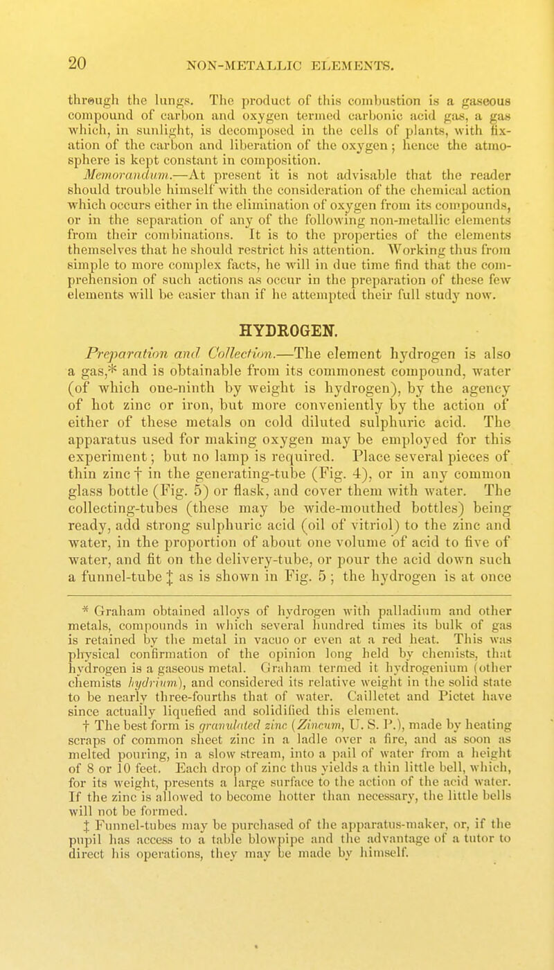 threugh the lungs. TIic product of this combustion is a gaseous compound of carbon and oxygen termed carbonic acid gas, a gas which, in sunlight, is decomposed in the cells of plants, with fix- ation of the carbon and liberation of the oxygen; hence the atmo- sphere is kept constiint in composition. Memorandum.—At present it is not advisable that the reader should trouble himself with the consideration of the chemical action which occurs either in the elimination of oxygen from its compounds, or in the separation of any of the following non-metallic elements from their combinations. It is to the properties of the elements themselves that he should restrict his attention. AVorking thus from simple to more complex facts, he will in due time find that the com- prehension of such actions as occur in the preparation of these few elements will be easier than if he attempted their full study now. HYDROGEN. Preparation and Collection.—The element hydrogen is also a gas,* and is obtainable from its commonest compound, water (of which one-ninth by weight is hydrogen), by the agency of hot zinc or iron, but more conveniently by the action of either of these metals on cold diluted sulphuric acid. The apparatus used for making oxygen may be employed for this experiment; but no lamp is required. Place several pieces of thin zinc f in the generating-tube (Fig. 4), or in any common glass bottle (Fig. 5) or flask, and cover them with water. The collecting-tubes (these may be wide-mouthed bottles) being ready, add strong sulphuric acid (oil of vitriol) to the zinc and water, in the proportion of about one volume of acid to five of water, and fit on the delivery-tube, or pour the acid down such a funnel-tube \ as is shown in Fig. 5 ; the hydrogen is at once * Graham obtained alloys of hydrogen with palladium and other metals, compounds in which several hundred times its bulk of gas is retained by the metal in vacuo or even at a red heat. This was physical confirmation of the opinion long held by chemists, that hydrogen is a gaseous metal. Graham termed it liydrogenium (other chemists hydrimn), and considered its relative weight in the solid state to be nearly three-fourths that of water. Cailletet and Pictet have since actually liquefied and solidified this element. t The best form is c/rcmulnlecl sine {Zincnm, U. S. P.), made by heating scraps of common sheet zinc in a ladle over a fire, and as soon as melted pouring, in a slow stream, into a pail of water from a height of 8 or 10 feet. Each drop of zinc thus yields a thin little bell, which, for its weight, presents a large surface to the action of the acid water. If the zinc is allowed to become hotter than necessary, the little bells will not be formed. X Funnel-tubes may be purchased of the apparatus-maker, or, if the pupil has access to a table blowpipe and the advantage of a tutor to direct his operations, they may be made by himself