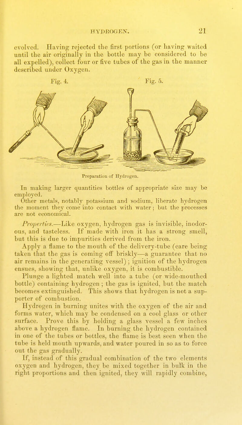 evolved. Having rejected the first portions (or having waited until the air originally in the bottle may be considered to be all expelled), collect four or five tubes of the gas in the manner described under Oxygen. Preparation of Hydrogen. In making larger quantities bottles of appropriate size may be employed. Other metals, notably potassium and sodium, liberate hydrogen the moment they come into contact with water; but the processes are not economical. Properties.—Like oxygen, hydrogen gas is invisible, inodor- ous, and tasteless. If made with iron it has a strong smell, but this is due to impurities derived from the iron. Apply a flame to the mouth of the delivery-tube (care being taken that the gas is coming ofi briskly—a guarantee that no air remains in the generating vessel) ; ignition of the hydrogen ensues, showing that, unlike oxygen, it is combustible. Plunge a lighted match well into a tube (or wide-mouthed bottle) containing hydrogen ; the gas is ignited, but the match becomes extinguished. This shows that hydrogen is not a sup- porter of combustion. Hydrogen in burning unites with the oxygen of the air and forms water, which may be condensed on a cool glass or other surface. Prove this by holding a glass vessel a few inches above a hydrogen flame. In burning the hydrogen contained in one of the tubes or bottles, the flame is best seen when the tube is held mouth upwards, and water poured in so as to force out the gas gradually. If, instead of this gradual combination of the two elements oxygen and hydrogen, they be mixed together in bulk in the right proportions and then ignited, they will rapidly combine,