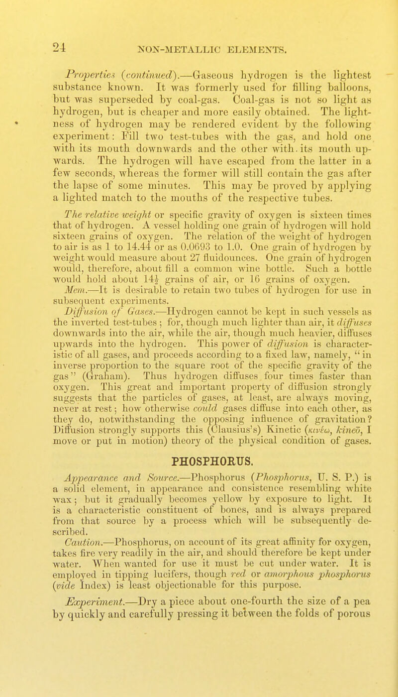 Properties {continued).—Griiseous hydrogen is the lightest substance known. It was formerly used for filling balloons, but was superseded by coal-gas. Coal-gas is not so light as hydrogen, but is cheaper and more easily obtained. The light- ness of hydrogen may be rendered evident by the following experiment: Pill two test-tubes with the gas, and hold one with its mouth downwards and the other with.its mouth up- wards. The hydrogen will have escaped from the latter in a few seconds, whereas the former will still contain the gas after the lapse of some minutes. This may be proved by applying a lighted match to the mouths of the respective tubes. The relative weight or specific gravity of oxygen is sixteen times that of hydrogen. A vessel holding one grain of hydrogen will hold sixteen grains of oxygen. The relation of the weight of hydrogen to air is as 1 to 14.44 or as 0.0693 to 1.0. One grain of hydrogen by weight would measure about 27 fluidounces. One grain of hydrogen would, therefore, about fill a common wine bottle. Such a bottle would hold about 14^ grains of air, or 16 grains of oxygen. Mem.—It is desirable to retain two tubes of hydrogen for use in subsequent experiments. Diffusion of Ga.ies.—Hydrogen cannot be kept in such vessels as the inverted test-tubes ; for, though much lighter than air, it diffuses downwards into the air, while the air, though much heavier, diffuses upwards into the hydrogen. This power of diff'u.noii is character- istic of all gases, and proceeds according to a fixed law, namely,  in inverse proportion to the square root of the specific gravity of the gas (Graham). Thus hydrogen diffuses four times faster than oxygen. This great and important property of diffusion strongly suggests that the particles of gases, at least, are always moving, never at rest; how otherwise eo^dd gases diffuse into each other, as they do, notwithstanding the opposing influence of gravitation? Diffusion strongly supports this (Clausius's) Kinetic (kiveu, kined, I move or jjut in motion) theory of the physical condition of gases. PHOSPHORUS. Appearance and Source.—Phosphorus (Phosphorus, U. S. P.) is a solid element, in appearance and consistence resembling white wax; but it gradually becomes yellow by exposure to light. It is a characteristic constituent of bones, and is always prepai-cd from that source by a process which will be subsequently de- scribed. Caution.—Phosphorus, on account of its great affinity for oxygen, takes fire very readily in the air, and should therefore be kept under water. When wanted for use it must be cut under water. It is employed in tipping lucifers, though red or amorphom phosphorus {vide Index) is least objectionable for tliis purpose. Experiment.—Dry a piece about one-fourth the size of a pea by quickly and carefully pressing it belweeu the folds of porous