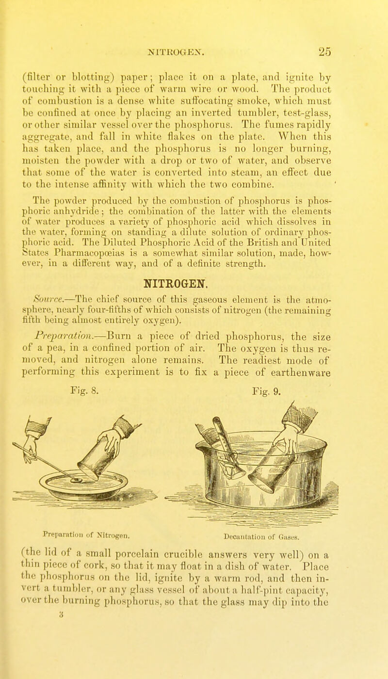 (filter or blottinj>) paper; place it on a plate, and ignite by touching it with a piece of warm wire or wood. The product of combustion is a dense white suflPocating smoke, which must be confined at once by placing an inverted tumbler, test-glass, or other similar vessel over the phosphorus. The fumes rapidly aggregate, and fiill in white flakes on the plate. When this has taken place, and the phosphorus is no longer burning, moisten the powder with a drop or two of water, and observe that some of the water is converted into steam, an eflFect due to the intense affinity with which the two combine. The powder produced by the combu.stion of phosphorus is phos- phoric anhydride; the combination of the latter with the elements of water produces a variety of phosphoric acid which dissolves in the water, forming on standing a dilute solution of ordinary phos- phoric acid. The Diluted Phosphoric Acid of the Briti.sh and United States Pharmacopoeias is a somewhat similar solution, made, how- ever, in a different way, and of a definite strength. NITROGEN. Source.—The chief source of this gaseous element is the atmo- sphere, nearly four-fifths of which consists of nitrogeu (the remaining fifth being almost entirely oxygen). Preparation.—Burn a piece of dried phosphorus, the size of a pea, in a confined portion of air. The oxygen is thus re- moved, and nitrogen alone remains. The readiest mode of performing this experiment is to fix a piece of earthenware Prepamtion <if Xitrogen. Docuntiition of Gases. (the lid of a small porcelain crucible answers very well) on a thin piece of cork, so that it may float in a dish of water. Place the phosphorus on the lid, ignite by a warm rod, and then in- vert a tumbler, or any glass vessel of about a half-pint capacity, over the burning phosphorus, so that the glass may dip into the 3