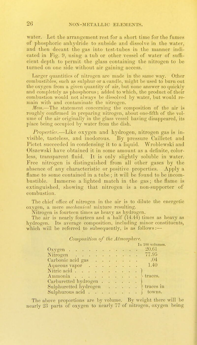 2(3 water. Let the arrangement rest for a short time for the fumes of phosphoric anhydride to subside and dissolve in the water, and then decant the gas into test-tubes in the manner indi- cated in Fig. 9, using a tub or other vessel of water of suffi- cient depth to permit the glass containing the nitrogen to be turned on one side without air gaining access. Larger quantities of nitrogen are made in the same way. Other combustibles, such as sulphur or a candle, might be used to burn out the oxygen from a given quantity of air, but none answer so quickly and completely as phosphorus ; added to which, the product of their combustion would not always be dissolved by water, but would I'e- main with and contaminate the nitrogen. Mem.—The statement concerning the composition of the air is roughly confirmed in preparing nitrogen, about one-fifth of the vol- ume of the air originally in the glass vessel having disappeared, its place being occupied by water from the dish. Propertiex.—Like oxygen and hydrogen, nitrogen gas is in- visible, tasteless, and inodorous. By pressure Cailletet and Pictet succeeded in condensing it to a liquid. Wroblewski and Olszewski have obtained it in some amount as a definite, color- less, transparent fluid. It is only slightly soluble in water. Free nitrogen is distinguished from all other gases by the absence of any characteristic or positive properties. Apply a flame to some contained in a tube ; it will be found to be incom- bustible. Immerse a lighted match in the gas; the flame is extinguished, showing that nitrogen is a non-sujjporter of combustion. The chief oiTice of nitrogen in the air is to dilute the energetic oxygen, a mere mcchamcal mixture resulting. Nitrogen is fourteen times as heavy as hydrogen. The air is nearly fourteen and a half (14.44) times as heavy as hydrogen. Its average composition, including minor constituents, which will be referred to subsequently, is as follows:— Composition of the Atmosphere. In ion volumes. Oxygen 2U.(51 Nitrogen 77.95 Carbonic acid gas .04 Aqueous vapor 1.40 Nitric acid 1 Ammonia > traces. Carburetted hydrogen I Sulphuretted hydrogen | traces in Sulphurous acid J towns. The above proportions are by volume. By weight there will be nearly 23 parts of oxygen to nearly 77 of nitrogen, oxygen being