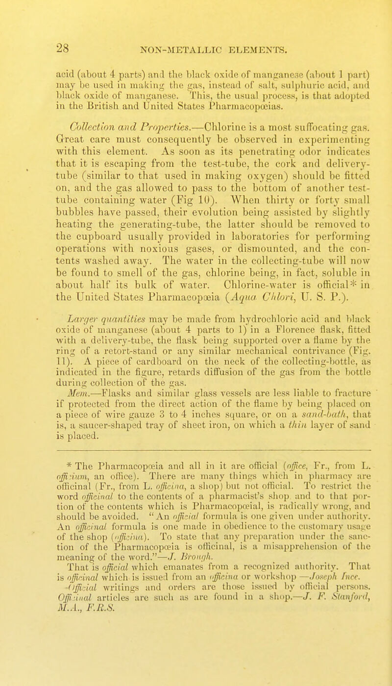 acid (about 4 parts) and the black oxide of manjraneoe (about 1 part) may be used in making the gas, instead of salt, suljihuric acid, and black oxide of manganese. This, the usual process, is tliat adopted in the British and United States Pharmacopoeias. Collection and Properties.—Chlorine is a most sufTocating gas. Great care must consequently be observed in experimenting with this element. As soon as its penetrating odor indicates that it is escaping from the test-tube, the cork and delivery- tube (similar to that used in making oxygen) should be fitted on, and the gas allowed to pass to the bottom of another test- tube containing water (Fig 10). When thirty or forty .small bubbles have passed, their evolution being as.sisted by slightly heating the generating-tube, the latter should be removed to the cupboard usually provided in laboratories for performing opei'ations with noxious gases, or dismounted, and the con- tents washed away. The water in the collecting-tube will now be found to smell of the gas, chlorine being, in fact, soluble in about half its bulk of water. Chlorine-water is official* in the United States Pharmacopoeia (^Aqua Cltlori, U. S. P.). Larger quantities may be made from hydrochloric acid and black oxide of manganese (about 4 parts to 1) in a Florence flask, fitted with a delivery-tube, the flask being supported over a flame hy the ring of a retort-stand or any similar mechanical contrivance (Fig. II). A piece of cardboard on the neck of the collecting-bottle, as indicated in the figure, retards diffusion of the gas from the bottle during collection of the gas. Mem.—Flasks and similar glass vessels are less liable to fracture if protected from the direct action of the flame l)y being placed on a piece of wire gauze 3 to 4 inches square, or on a sand-bath, that is, a saucer-shaped tray of sheet iron, on which a tliin layer of sand is placed. * The Pharmacopoeia and all in it are official [office, Fr., from L. nffi'Mcm, an office). There are many things whicli in pharmacy are officinal (Fr., from L. nfficina, a shop) but not official. To restrict the word officinal to the contents of a pharmacist's shop and to that por- tion of the contents which is PharmacopaMal, is radically wrong, and should be avoided. An official fornnda is one given under autliority. An officinal formula is one made in obedience to the customary usage of the shop {(fficiua). To state tiiat any preparation under the sanc- tion of the Pharmacopoeia is officinal, is a misapprehension of tlie meaning of the word.—/. Broiu/h. That is official which emanates from a recognized autliority. That is officinal which is issued from an officina or worksluip —Joseph fiicc. ■ilffidal writings and orders are those issued by official persons. Offidiial articles are such as are found in a sliop.—J. F. SlanJ'ord, M.A., F.R.^\