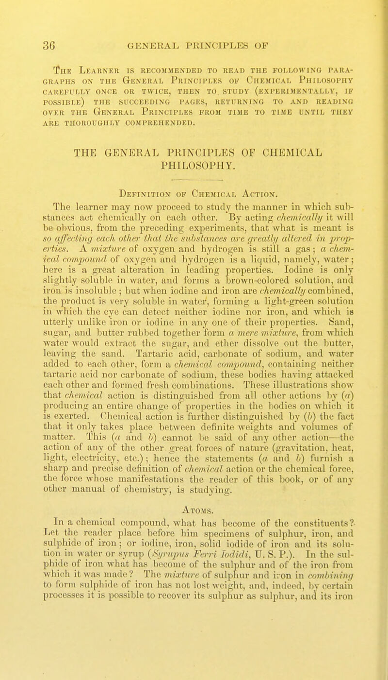 The Learner is recommended to read the following para- graphs ON THE General Principles of Chemical Philosophy CAREFULLY ONCE OR TWICE, THEN TO. STUDY (EXPERIMENTALLY, IF possible) the SUCCEEDING PAGES, RETURNING TO AND READING OVER THE General Principles from time to time until they ARE THOROUGHLY COMPREHENDED. THE GENERAL PRINCIPLES OF CHEMICAL PHILOSOPHY. Definition op Chemical Action. The le.arner may now proceed to study the manner in which sul> stances act chemically on each other. By acting chemically it will be obvious, from the preceding experiments, that what is meant is so affecting each other that the snhstances are greatly altered in j?rop- erties. A mixture of oxygen and hydrogen is still a gas; a chem- ical compound of oxygen and hydrogen is a liquid, namely, water; here is a great alteration in leading properties. Iodine is only slightly soluble in water, and forms a brown-colored solution, and iron is insoluble ; but when iodine and iron are chemically combined, the product is very soluble in water, forming a light-green solution in which the eye can detect neither iodine nor iron, and which is utterly unlike iron or iodine in any one of their properties. Sand, sugar, and butter rubbed together form a mere mixture, from which water would extract the sugar, and ether dissolve out the butter, leaving the sand. Tartaric acid, carbonate of sodium, and water added to each other, form a chemical comjmund, containing neither tartaric acid nor carbonate of sodium, these bodies having attacked each other and formed fresh combinations. These illustrations show that chemical action is distinguished from all other actions liy {n) producing an entire change of properties in the bodies on which it is exerted. Chemical action is further distinguished by {b) the fact that it only takes place between definite weights and volumes of matter. This {a and h) cannot be said of any other action—the action of any of the other great forces of nature (gravitation, heat, light, electricity, etc.) ; hence the statements {a and h) furnish a sharp and precise definition of chemical action or the chemical force, the force whose manifestations the reader of this book, or of any other manual of chemistry; is studying. Atoms. In a chemical compound, what has become of the constituents? Let the reader place before him specimens of sulphur, iron, and sulphide of iron; or iodine, iron, solid iodide of iron and its solu- tion in water or syrup {Syrupus Ferri Jodidi, D. S. P.). In the sul- phide of iron what has become of the sulphur and of the iron from which it was made? The mixture of sulphur and iron in comhinivg to form sulphide of iron has not lost weight, and, indeed, l)y certain processes it is possible to recover its sulphur as sulphur, and its iron