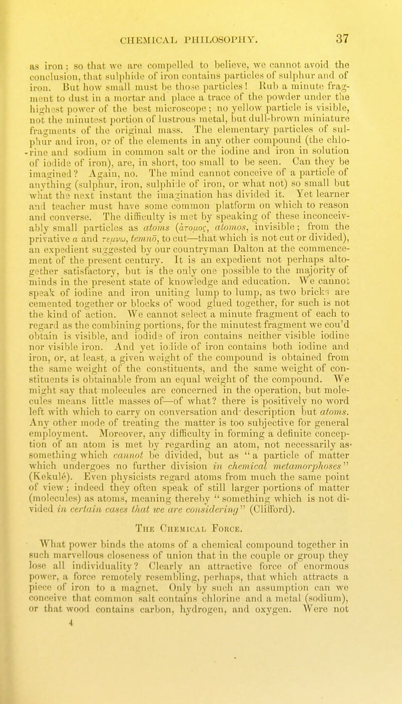 as iron; so that wo are compelled to believe, wc cannot avoid the conclusion, that sulphide of iron contains particles of sulphur and of iron. But how small must be those particles! liub a minute frag- ment to dust in a mortar and place a trace of the powder under the hin-hst power of the best microscope; no yellow particle is visible, not tlic minutest portion of lustrous metal, but dull-brown miniature fragments of the original mass. The elementary particles of sul- phur and iron, or of the elements in any other compound (the chlo- -rine and sodium in common salt or the iodine and iron in solution of iodide of iron), are, in short, too small to be seen. Can they be inmgincd? Again, no. The mind cannot conceive of a particle of anything (sulphur, iron, sulphide of iron, or what not) so small but what the next instant the imagination has divided it. Yet learner and teacher must have some common platform on which to reason and converse. The difficulty is met by speakin<r of these inconceiv- ably small particles as atoms (arouog, aiomos, invisible; from the privative a and refivu, temiio, to cut—-that which is not cut or divided), an expedient suggested by our countryman Dalton at the commence- ment of the present century. It is an expedient not perhaps alto- gether satisfactory, but is the only one passible to the majority of minds in the present state of knowledge and education. We caunoh speak of iodine and iron uniting lump to lump, as two brick- are cemented together or blocks of wood glued together, for such is not the kind of action. We cannot select a minute fragment of each to regard as the combining portions, for the minutest fragment we cou'd obtain is visible, and iodide of iron contains neither visible iodine nor visible iron. And yet iodide of iron contains both iodine and iron, or, at least, a given weight of the compound is obtained from the same weight of the constituents, and the same weight of con- stituents is obtainable from an equal weight of the compound. We might say that molecules are concerned in the operation, but mole- cules means little masses of—-of what? there is positively no word left with which to carry on conversation and' description hnt atoms. Any other mode of treating the matter is too subjective for general employment. Moreover, any difficulty in forming a definite concep- tion of an atom is met by regarding an atom, not necessarily as- something which cannot be divided, but as  a particle of matter which undergoes no further division in chemical metamorphoses''^ (Kekule). Even physicists regard atoms from much the same point of view; indeed they often speak of still larger portions of matter (molecules) as atoms, meaning thereby  something which is not di- vided i/i certain cases that we are considering (Clifford). The Chemical Force. What power binds the atoms of a chemical compound together in such marvellous closeness of union that in the couple or group they lose all individuality? Clearly an attractive force of enormous power, a force remot(!ly reseml)ling, perhaps, that which attracts a piece of iron to a magnet. Only liy such an assumption can we conceive that common salt Cf)ntains chlorine and a metal (sodium), or that wood contains carbon, hydrogen, and oxygen. Were not 4