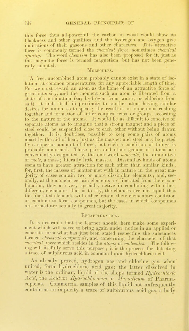 this force thus all-powerful, the carbon in wood would show its blackness and other qualities, and the hydrogen and oxygen give indications of their gaseous and other characters. This attractive force is commonly termed the chemical force, sometimes chemical qffinitij. The woi'd chcmiam. has also been proposed for it, just as the magnetic force is termed magnetism, but has not been gene- rally adopted. Molecui.es. A free, uncombined atom probably cannot exist in a state of iso- lation, at common temperatures, for any appreciable length of time. For we must regard an atom as the home of an attractive force of great intensity, and the moment such an atom is liberated from a state of combination (say hydrogen from water, or chlorine from salt)—it finds itself in proximity to another atom having similar desires for union, so to speak; the result is an impetuous rushing together and formation of either couples, trios, or groups, according to the nature of the atoms. It would be as diflicult to conceive of separate atoms as to imagine that a strong magnet and a piece of steel could be suspended close to each other -without being drawn together. It is, doubtless, possible to keep some pairs of atoms apart by the aid of heat, just as the magnet and steel may be parted by a superior amount of force, but such a condition of things is probably abnoruuil. These pairs and other groups of atoms are conveniently designated by the one word molecule, the diminutive of mole, a mass ; literally little masses. Dissimilar, kinds of atoms seem to have greater attraction for each other than similar kinds; for, first, the masses of matter met with in nature in the great ma- jority of cases contain two or moi'e dissimilar elements; and, sec- ondly, at the moment certain elements aie liljerated from their com- bination, they ai-e very specially active in combining with other, dift'ercnt, elements; that is to say, the chances are not equal that the liberated elements .will either retain their elementary condition or combine to form compounds, liut the cases in which comj)Ounds are formed are actually in great majority. RECAriTULATION. It is desirable that the learner should here make some experi- ment which will serve to bring again under notice in an applied or concrete form what has just been stated respecting the substances termed chemical compounds, and concerning the character of that chemical force which resides in the atoms of molecules. The follow- ing will usefully serve this purpose ; it is the process for detecting a trace of sulphurous acid in common liquid hydrochloric acid. As already proved, hydrogen gas and chlorine gas, when' united, form hydrochloric acid gas: the latter dii<.-*olved in water is the ordinary liquid of the shops termed Ili/drorhloric Acid, the Acidum Jljjdrochloricinn or MuriuHcum of Pharma- copoeias. Commercial samples of this liquid not unfrequently contain as an impurity a trace of sulphurous acid gas, a body