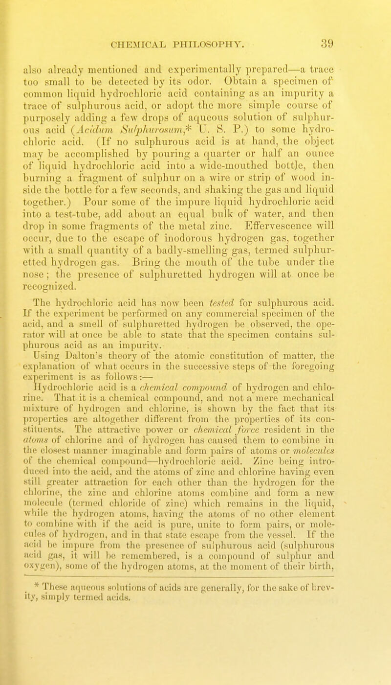 also already mentioned and experimentally prepared—a trace too small to be detected by its odor. Obtain a specimen of common liquid hydrochloric acid containing as an impurity a trace of sulphurous acid, or adopt the more simple course of purposely adding a few drops of aqueous solution of sulphur- ous acid (Acidnm Sii/jihitrasain,'^ U. 8. P.) to some hydro- chloric acid. (If no sulphurous acid is at hand, the object may be accomplished by pouring a (juarter or half an ounce of liquid hydrochloric acid into a wide-mouthed bottje, then burning a fragment of sulphur on a wire or strip of wood in- side the bottle for a few seconds, and shaking the gas and liquid together.) Pour some of the impure liquid hydrochloric acid into a test-tube, add about an equal bvilk of water, and then drop in some fragments of the metal zinc. Effervescence will occur, due to the escape of inodorous hydrogen gas, together with a small quantity of a badly-smelling gas, termed sulphur- etted hydrogen gas. Bring the mouth of the tube under the nose ; the presence of sulphuretted hydrogen will at once be recognized. The hydrochloric acid has now been tested for sulphurous acid. If the experiment be performed on any commercial specimen of the acid, and a smell of sulphuretted hydrogen be observed, the ope- rator will at once be able to state that the specimen contains sul- piiurous acid as an impurity. Using Dalton's theory of the atomic constitution of matter, the explanation of what occurs in the successive steps of the foregoing experiment is as follows:— Jlydrochloric acid is a chemical compound of hydrogen and chlo- rine. That it is a chemical compound, and not a mere mechanical mixture of hydrogen and chlorine, is shown by the fact that its- j)ropertic8 are altogether difi'erent from the properties of its con- stituents. The attractive power or c/iemical force resident in the atoms of chlorine and of hydrogen has caused them to combine in the closest numner imaginable and form pairs of atoms or molecules of the ciieinical conqjound—hydrochloric acid. Zinc being intro- du(-(Ml into the acid, and the atoms of zinc and chlorine having even still greattir attraction for each other than the hydrogen for the cidorino, the zinc and chlorine atoms combine and form a new molecule (termed chloride of zinc) which remains in the liquid, while the hydrogen atoms, having the atoms of no other clement to coiiihint! with if the acid is pure, luiite to form pairs, or mole- cules of iiydrogcn, and in that state cseaj)e from the vessel. Tf the acid he inqmn^ from the prescMice of sulphurous acid (sulphurous acid gas, it will bo remembered, is a c()uq)Ound of sulphur and oxygen), some of the hydrogen atoms, at the moment of their birth, * These aqueous solutions of acids are generally, for the sake of brev- ity, simply termed a(tid.s.