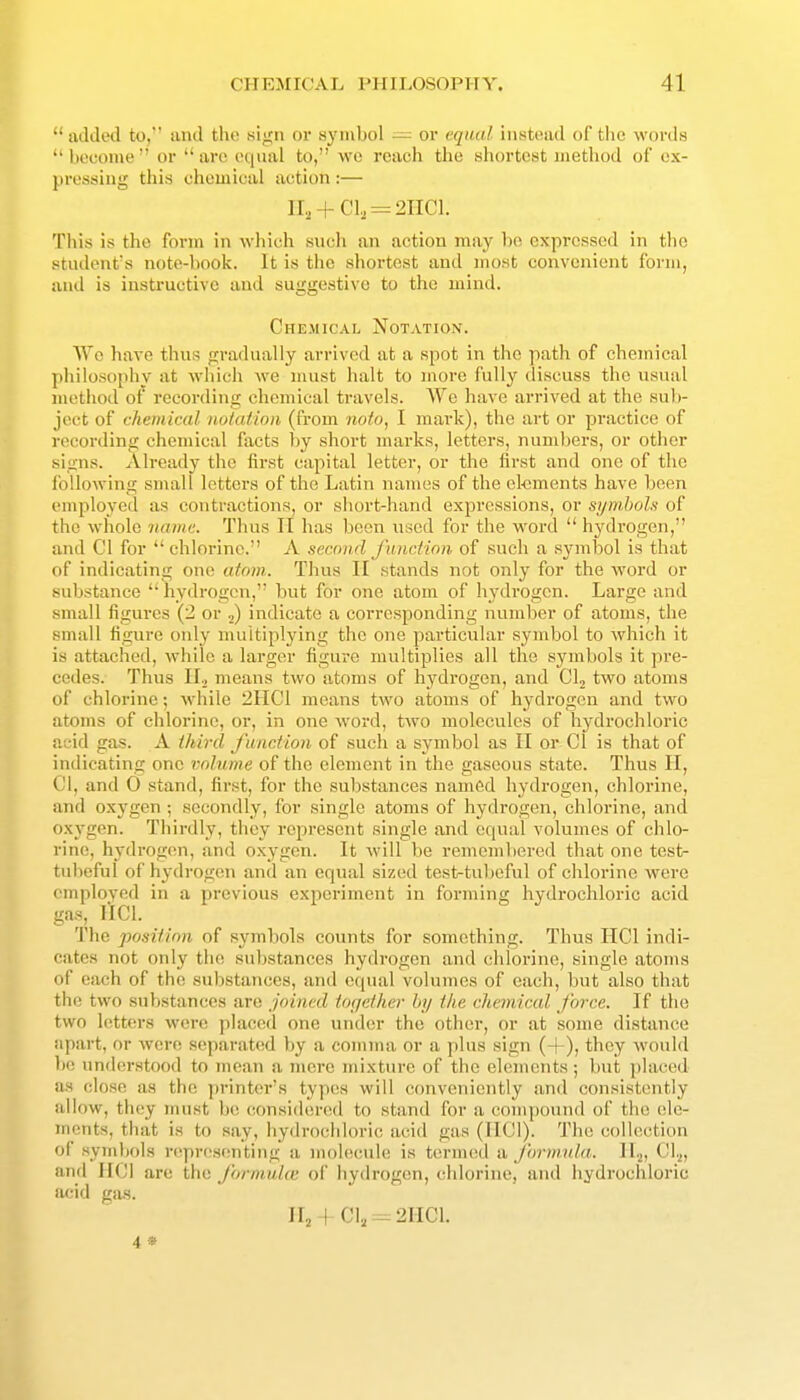  added to, and the ti'i^n or symbol -= or equal instead of the woi'da  hcconie  or  are equal to, we reach the shortest method of ex- pressing this chemical action :— n,,+CI., = 21101. This is the form in which such an action may ho expressed in the student's note-book. It is the shortest and most convenient form, and is instructive and suggestive to the mind. Chemical Notation. Wc have thus gradually arrived at a spot in the path of chemical philosophy at which we must halt to more fully discuss the usual method of recording chemical travels. We have arrived at the sub- ject of chemical notation (from noto, I mark), the art or practice of recording chemical facts by shoi't marks, letters, numbers, or other signs. Already the first capital letter, or the first and one of the following small letters of the Latin names of the el-ements have been employed as contractions, or short-hand expressions, or symbols of the whole name. Thus 11 has ))een used for the word  hydrogen, and CI for chlorine. A second function of such a symbol is that of indicating one atom. Thus 11 stands not only for the word or substance  hydrogen, but for one atom of hydrogen. Large and small figures (2 or ^ indicate a corresponding number of atoms, the small figure only multiplying the one particular symbol to which it is attached, while a larger figure multiplies all the symbols it pre- cedes. Thus ir, means two atoms of hydi'ogen, and Clj two atoms of chlorine; while 2HC1 means two atoms of hydrogen and two atoms of chlorine, or, in one word, two molecules of hydrochloric acid gas. A third function of such a symbol as II or CI is that of indicating one volume of the element in the gaseous state. Thus II, CI, and 0 stand, first, for the suljstances named hydrogen, chlorine, and oxygen ; secondly, for single atoms of hydrogen, chlorine, and oxygen. Thirdly, they represent single and equal volumes of chlo- rine, hydrogen, and oxygen. It will be remembered that one test- tultefui of hydrogen and an equal sized test-tubeful of chlorine were emploved in a previous experiment in forming hydrochloric acid gas, IICl. The position of symbols counts for something. Thus HCl indi- cates not only the substances hydrogen and chlorine, single atoms of each of the substances, and equal volumes of each, but also that the two substances are joined tofjethev by the chemical force. If the two letters were placed one under the other, or at some distance apart, or were separated by a comma or a plus sign (+), they would l)e understood to mean a mere mixture of the elements; but placed as close as the printer's types will conveniently and consistently allow, they must be considered to stand for a compound of the ele- ments, that is to say, hydro(;hloric acid gas (IICl). The collection of symljols i-(?pr('S(!nting a nu)l(!cule is termed a J'ormida. 11.^, CI.,, and HCl are the formula', of hydrogen, chlorine, and hydrochloric acid gas. 11^ I C1, -2IICL 4 *