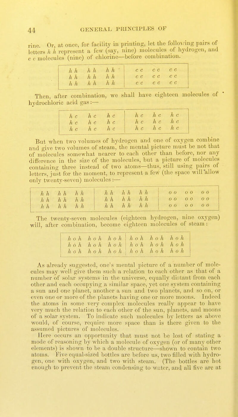 rine Or, at onco, for facility in printing, let the follo>,'ing pairs of letters h h represent a few (say, nine) molecules of hydrogen, and c c molecules (nine) of chlorine—before combination. /( h h h hh c c c c c c h h h h h h c c c c c c h h h h h h c c c c c c Then, after combination, we shall have eighteen molecules of hydrochloric acid gas:— h c h c h c h c h c h c h c h e h c h c h c h c h c h c h c h c h c h c But when two volumes of hydrogen and one of oxygen combine and give two volumes of steam, the mental picture must be not that of molecules somewhat nearer to each other than before, nor any diUerence in the size of the molecules, but a picture of molecules containina: three instead of two atoms—thus, still using pairs of letters, just for the moment, to represent a few (the space will allow only twenty-seven) molecules :— 0 0 0 0 0 0 0 0 0 0 0 0 0 0 0 0 0 0 The twenty-seven molecules (eighteen hydrogen, nine oxygen) will, after combination, become eighteen molecules of steam: h 0 h h 0 h h 0 h h 0 h h 0 h h 0 h h 6 h h 0 h h 0 ) 0 h h 0 h h 0 h h 0 h h 0 h h 0 I h 0 h h 0 h h 0 h As already suggested, one's mental picture of a number of mole- cules may well give them such a relation to each other as that of a number of solar systems in the universe, equally distant from each other and each occupying a similar space, yet one system containing a sun and one planet, another a sun and two planets, and so on. or even one or more of the planets having one or more moons. Indeed the atoms in some very complex molecules really appear to have very much the relation to ea(-h other of the sun, planets, and moons of a solar system. To indicate such molecules l)y letters as above Avould, of course, require more space than is there given to the assumed pictures of molecules. Here occurs an opportunity that must not bo lost of stating a mode of reasoning by which a molecule of oxygen (or of many other elements) is shown to bo a double structure—shown to contain two atoms. Five ccpial-sized bottles are before us, two filled with hydro- gen, one with oxygen, and two with steam. (The bottles are hot enough to prevent the steam condensing to water, and all five are at