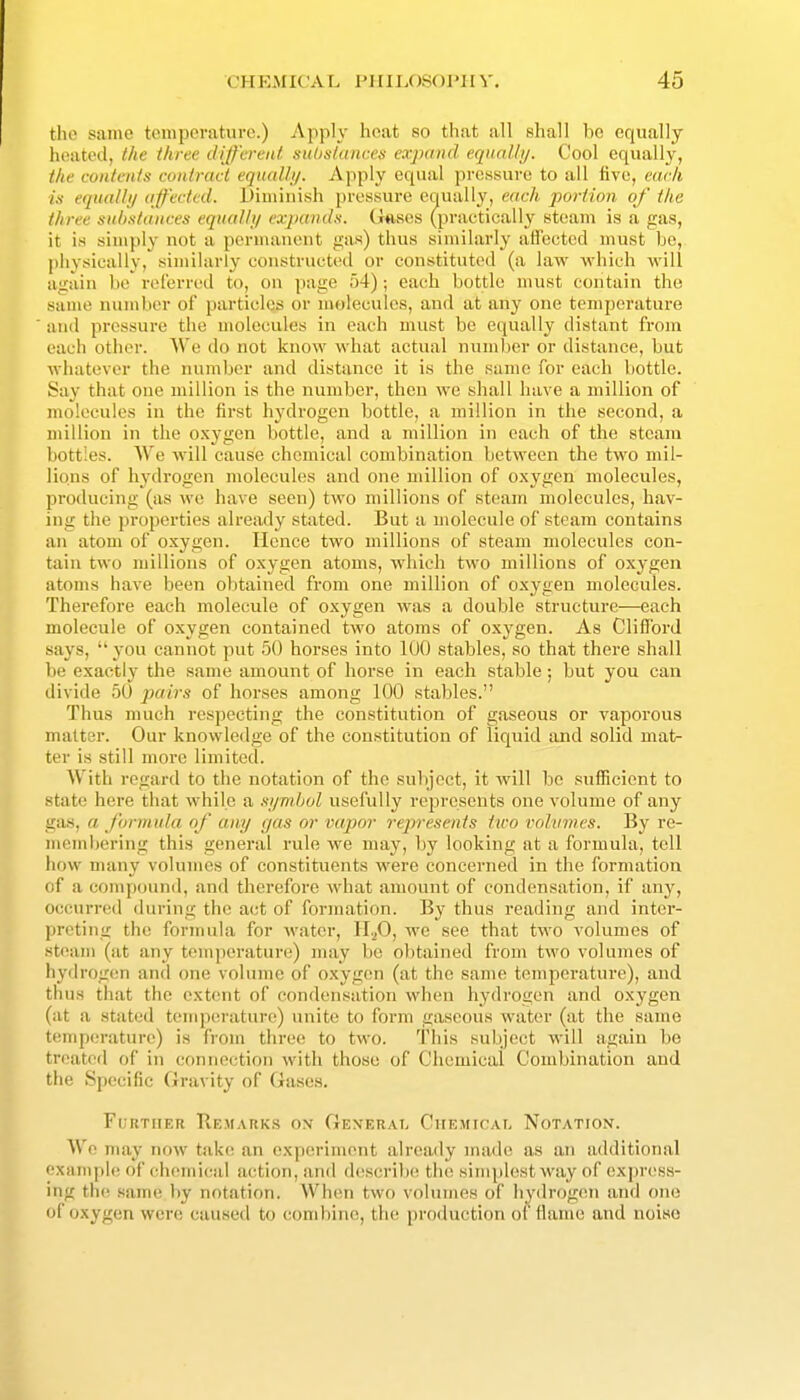 the same tcmpcratuvo.) Apply heat so that all shall bo equally heated, the tkree different subslances expand eqiml/i/. Cool equally, the contents contract equal!i/. Apply equal prossure to all live, each in equally affected. Diuiiiiish pressure equally, each portion of the three substances equalhj expands. Ghsos (practically steam is a gas, it is simply not a poruiaueiit gas) thus similarly affected must bo, physically, similarly constructed or constituted (a law which will again be referred to, on page 54); each bottle must contain the same number of particles or molecules, and at any one temporatui-e and pressure the molecules in each must be equally distant from each other. We do not know what actual number or distance, but whatever the number and distance it is the same for each bottle. Say that one million is the number, then we shall have a million of molecules in the first hydrogen bottle, a million in the second, a million in the oxygen bottle, and a million in each of the steam bottles. We will cause chemical combination between the two mil- lions of hydrogen molecules and one million of oxygen molecules, producing (as we have seen) two millions of steam molecules, hav- ing the properties already stated. But a molecule of steam contains an atom of oxygen. Hence two millions of steam molecules con- tain two millions of oxygen atoms, which two millions of oxygen atoms have been olitained from one million of oxygen molecules. Therefore each molecule of oxygen was a double structure—each molecule of oxygen contained two atoms of oxygen. As Clifford says,  you cannot put 50 horses into 100 stables, so that there shall be exactly the same amount of horse in each stable; but you can divide 50 ^x/m'S of horses among 100 stables. Thus much respecting the constitution of gaseous or vaporous matter. Our knowledge of the constitution of liquid and solid mat- ter is still more limited. With regard to the notation of the subject, it will be sufficient to state here that while a si/mbol usefully represents one volume of any gas, a formula of any gas or vapor rejwescnis two vohnnes. By re- memljering this general rule we may, by looking at a formula, tell how many volumes of constituents were concerned in the formation of a compound, and therefore what amount of condensation, if any, occurred during the act of formation. By thus reading and inter- preting the formula for water, 11.^0, we see that two volumes of steam (at any temperature) may be obtained from two volumes of hydrogen and one volume of oxygon (at the same temperature), and thus that the ext(int of condensation when hydrogen and oxygen (at a stat(;d temperature) unite to form gaseous water (at the same temp(!rature) is from three to two. This subject will again bo treaterl of in connection with those of Chemical Combination and the Specific Gravity of Gases. Further Re.marks ox General Chemical Notation. We may now take an (experiment already made as an additional example of ch(!mi(^al action, and d(\sci-ili(! the simplest way of express- ing th(! same by notation. Wh(;n two volumes of hydrog(Mi and one of oxygen were caused to combine, the production of flame and noise