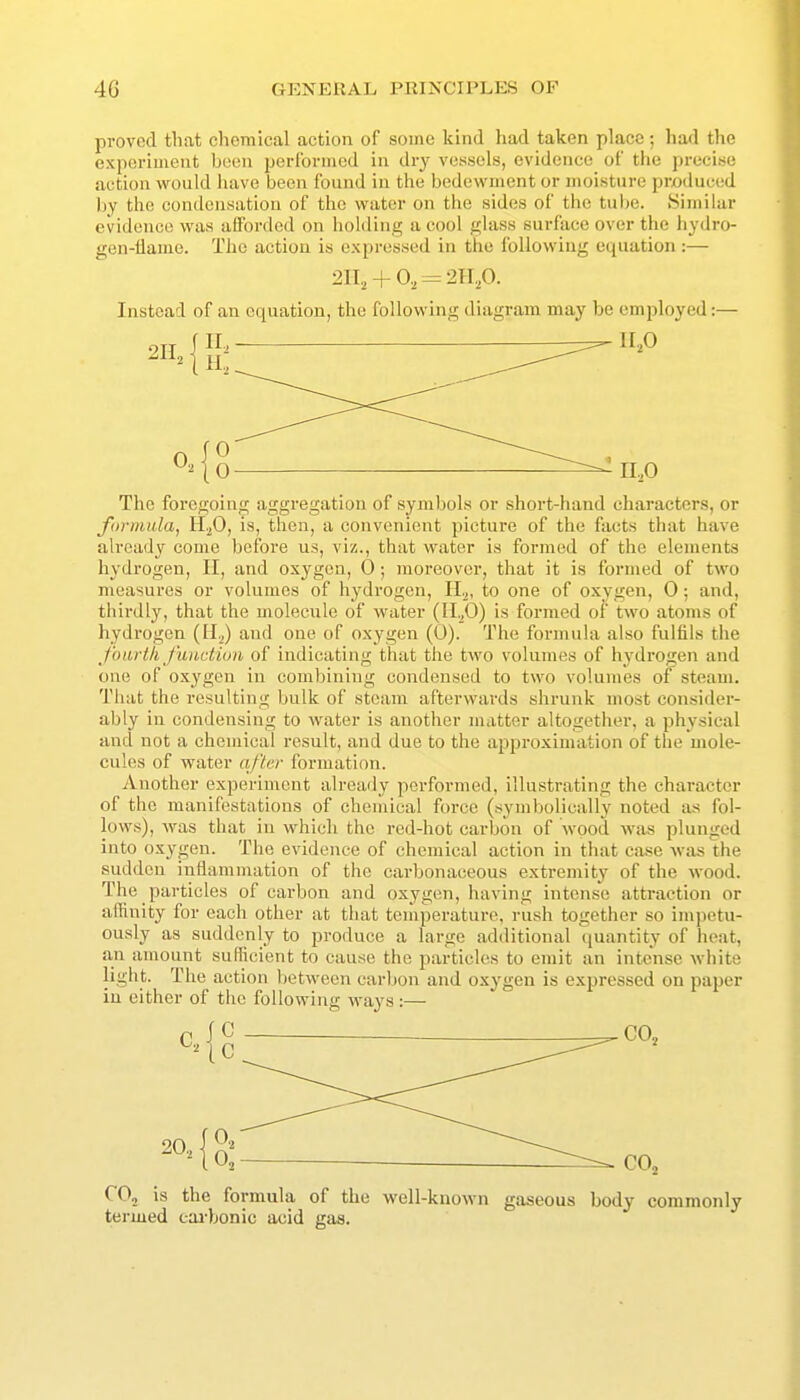 proved that chemical action of some kind had taken place; had the experiment been performed in dry vessels, evidence of the precise action would liave been found in the bedcwment or moisture produced by the condensation of the water on tlie sides of tlie tube. Similar evidence was afforded on holding a cool glass surface over the hydro- gen-flame. The action is expressed in the following equation :— 2II, + 0, = 2H,p. Instead of an equation, the following diagram may be employed:— The foregoing aggregation of symbols or short-hand characters, or foynmla, H^O, is, then, a convenient picture of the facts that have already come before us, viz., that water is formed of the elements hydrogen, II, and oxygen, 0; moreover, that it is formed of two measures or volumes of hydrogen, II.,, to one of oxygen, 0; and, thirdly, that the molecule of water (11.^0) is formed of two atoms of hydrogen (H^) and one of oxygen (0). The formula also fulfils the fonrtli Junction of indicating that the two volumes of hydrogen and one of oxygen in combining condensed to two volumes of steam. That the resulting bulk of steam afterwards shrunk most consider- ably in condensing to water is another matter altogether, a physical and not a chemical result, and due to the approximation of the mole- cules of water after formation. Another experiment already performed, illustrating the character of the manifestations of chemical force (symbolically noted as fol- lows), was that in which the red-hot carbon of wood was plunged into oxygen. The evidence of chemical action in that case was the sudden inflammation of the carbonaceous extremity of the wood. The particles of carbon and oxygen, having intense attraction or affinity for each other at that temperature, rush together so impetu- ously as suddenly to produce a large additional quantity of heat, an amount sufficient to cause the particles to emit an intense white light. The action lietweon carbon and oxygen is expressed on paper in either of the following ways :— C C CO, is the formula of the well-known gaseous body commonly termed cai-bonic acid gas.