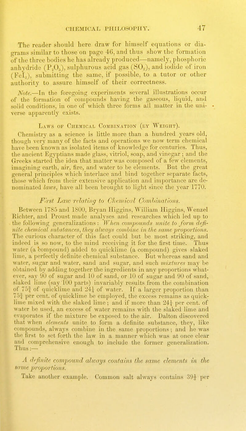 The reader should here draw for liiniself equations or dia- grams siuiihir to those on page 46, and thus show the formation of tlu' three bodies he has already produced—namely, phosphoric anhydride (P-.Oi), sulphurous acid gas (SO.^), and iodide of iron (FeL), submitting tlie same, if possible, to a tutor or other authority to assure himself of their correctness. Xote.—In the foregoing exporimenta several illustrations occur of the formation of compounds having the gaseous, liquid, and solid conditions, in one of wiiich three forms all matter in the uni- - verse apparently exists. Laws of Chemical Combinatiox (by WEionr). Chemistry as a science is little more than a hundred years old, though very many of the facts and operations we now term chemical have been known as isolated items of knowledge for centuries. Thus, the ancient Egyptians made glass, vitriol, soap, and vinegar ; and the Greeks started the idea that nuatter was composed of a few elements, imagining earth, air, fire, .and water to be elements. But the great general principles which interlace and bind together separate fiicts, those which from their extensive application and importance are de- nominated laws, have all been brought to light since the year 1770. I^<'rs( Law rclafiug to CJttmicul Omhinatirms. Between 17iS5 and 1800, Bryan Higgins, William Iliggins, Wenzel Richter, and Proust made analyses and researches which led up to the following generalizations : When- compounds unite to form defi- nite chemical substances, they always combine in the same jjroportions. The curious character of this fact could but be most striking, and indeed is so now, to the mind receiving it for the first time. Thus water (a bompound) added to quicklime (a compound) gives slaked lime, a perfectly definite chemical substance. But whereas sand and water, sugar and water, sand and sugar, and such mixtures may be oljtained by adding together the ingredients in any proportions what- ever, say 90 of sugar and 10 of sand, or 10 of sugar and 90 of sand, slaked lime (say 100 parts) invariably results from the combination of 75| of quicklime and 24} of water. If a larger proportion than 75| per cent, of quicklime be employed, the excess remains as quick- lime mixed with the slaked lime; and if more than 24} per cent, of water be used, an excess of water remains with the slaked lime and evaporates if the mixture be exposed to the air. Dalton discovered that when elements unite to form a definite substance, they, like compounds, always combine in the same |)roportions; and ho was the first to set forth the law in a manner wiiich was at once clear and comprehensive enough to include the ibrmer generalization. Thus:— A definite compound always contains the same elements in the same proportions. Take another example. Common salt always contains 39J per