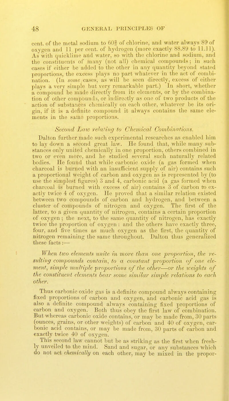 cent, of the motal sodium to fiOl of chlorine, and water always 89 of oxygen and II per cent, of hydrogen (more exactly 88.89 to 11.11). As witli f|uicklinie and water, so with the chlorine and sodium, and the constituents of many (not all) chemical compounds ; in such cases if either be added to the other in any quantity beyond stated proportions, the excess plays no part whatever in the act of combi- nation. (In so/we cases, as will be seen directly, excess of either plays a very simple but very remarkaljle part.) In short, whether a compound be made directly from its elements, or by the combina- tion of other compounds, or indirectly as one of two products of the action of substances chemically on each other, whatever be its ori- gin, if it is a definite compound it always contains the same ele- ments in the same proportions. Second Low relaling to Chemical Comhinntions. Dalton further made such experimental researches as enabled him to lay down a second great law. He found that, while many su]> stances only united chemically in one proportion, others combined in two or even more, and he studied several such naturally related bodies. lie found that while carbonic oxide (a gas formed when charcoal is burned with an iusuiEcient supply of air) contains such a proportional weight of carbon and oxygen as is represented by (to use the simplest figures) 3 and 4, carbonic acid (a gas formed when charcoal is burned with excess of air) contains 3 of carbon to ex- actly twice 4 of oxygen. He proved that a similar relation existed between two compounds of carbon and hydrogen, and between a cluster of compounds of nitrogen and oxygen. The first of the latter, to a given quantity of nitrogen, contains a certain proj)ortion of oxygen ; the next, to the same quantity of nitrogen, has exactly twice the proportion of oxygen : and the others have exactly three, four, and five times as much oxygen as the first, the quantity of nitrogen remaining the same throughout. Dalton thus generalized these facts:— T'lAfji two elements unite in more tlian one j^roportion, the re- sulting compounds contain, to a. constant proportion of one ele- ment, simjile multiple proportions of the other—or the weights of the constituent elements bear some similar simple relations to each other. Thus carbonic oxide gas is a definite compound always containing fixed proportions of carbon and oxj'gen, and carbonic acid gas is also a definite compound always containing fixed proportions of carbon and oxygen. Both thus obey the first law of combination. But whereas carbonic oxide contains, or may be made from, 30 parts (ounces, grains, or other weights) of carbon and 40 of oxygen, car- bonic acid contains, or may be made from, 30 parts of carbon and exactly twice 40 of oxygen. This second law cannot but be as striking as the first when fresh- ly unveiled to the mind. Sand and sugar, or any substances which do not act cheinically on each other, may be mixed in the propor-