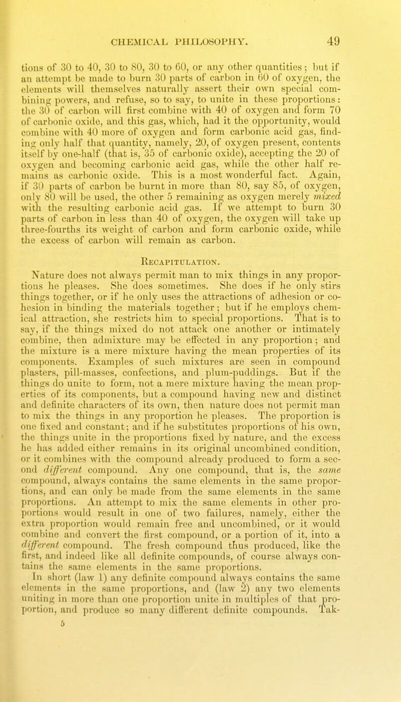 tions of 30 to 40, 30 to 80, 30 to 60, or any other quantities; but if an attempt be made to burn 30 parts of carbon in 00 of oxygen, the elements will themselves naturally assert their own special com- bining powers, and refuse, so to say, to unite in these proportions: the 30 of carbon will first combine with 40 of oxygen and form 70 of carbonic oxide, and this gas, which, had it the opportunity, would combine with 40 more of oxygen and form carbonic acid gas, find- ing only half that quantity, namely, 20, of oxygen present, contents itself by one-half (that is, 35 of carbonic oxide), accepting the 20 of oxygen and becoming carbonic acid gas, while the other half re- mains as carbonic oxide. This is a most wonderful fact. Again, if 30 parts of carbon be burnt in more than 80, say 85, of oxygen, only 80 will be used, the other 5 remaining as oxygen merely mixed with the resulting carbonic acid gas. If we attempt to burn 30 parts of carbon in less than 40 of oxygen, the oxygen will take up three-fourths its weight of carbon and form carbonic oxide, while the excess of carbon will remain as carbon. Recapitulation. Nature does not always permit man to mix things in any propor- tions he pleases. She does sometimes. She does if he only stirs things together, or if he only uses the attractions of adhesion or co- hesion in binding the materials together; but if he employs chem- ical attraction, she restricts him to special proportions. That is to say, if the things mixed do not attack one another or intimately combine, then admixture may he effected in any proportion; and the mixture is a mere mixture having the mean properties of its components. Examples of such mixtures are seen in compound plasters, pill-masses, confections, and plum-puddings. But if the things do unite to form, not a mere mixture having the mean prop- erties of its components, but a compound having new and distinct and definite characters of its own, then nature does not permit man to mix the things in any proportion he pleases. The proportion is one fixed and constant; and if he substitutes proportions of his own, the things unite in the proportions fi.xed by nature, and the excess he has added either remains in its original uncombined condition, or it combines with the compound already produced to form a sec- ond different compound. Any one compound, that is, the same compound, always contains the same elements in the same propor- tions, and can only be made from the same elements in the same proportions. An attempt to mix the same elements in other pro- portions would result in one of two failures, namely, either the extra proportion would remain free and uncombined, or it would combine and convert the first compound, or a portion of it, into a different compound. The fresh compound thus produced, like the first, and indeed like all definite compounds, of course always con- tains the same elements in the same proportions. In short (law 1) any definite compound always contains the same elements in the same proportions, and (law 2) any two elements uniting in more than one proportion unite in multiples of that pro- portion, and produce so many difl'erent definite compounds. Tak- 5