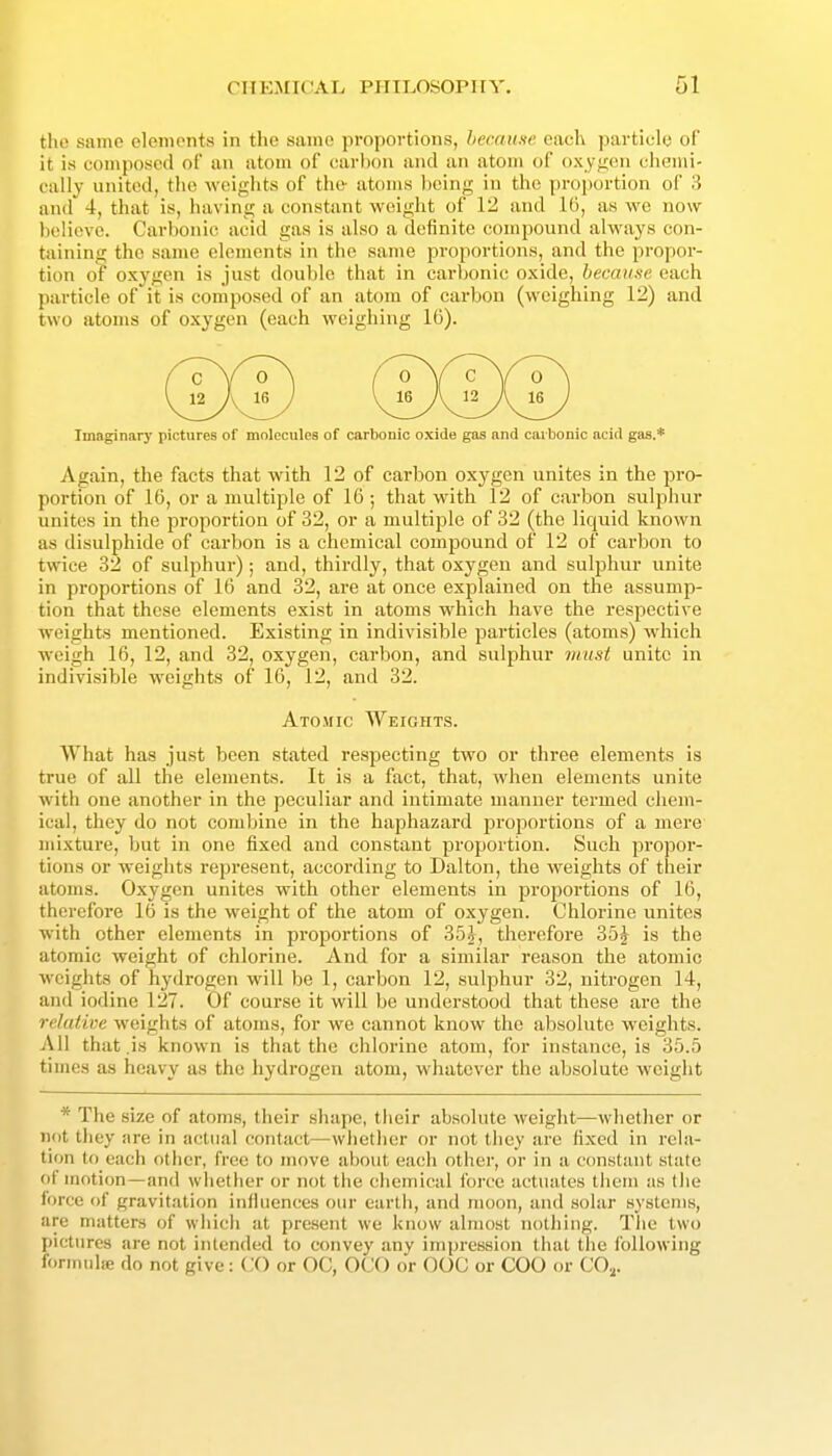 the same elements in the same proportions, because each particle of it is composed of an atom of (!arhon and an atom of oxyijen chemi- cally united, the weights of the- atoms being in the proportion of 3 and 4, that is, having a constant weight of ll^ and as we now lielieve. Carbonic acid gas is also a definite compound always con- taining the same elements in the same proportions, and the propor- tion of oxygen is just double that in carbonic oxide, became each particle of it is composed of an atom of carbon (weighing 12) and two atoms of oxygen (each weighing 16). Imaginary pictures of molecules of carbonic oxide gas and carbonic acid gas.* Again, the facts that with 12 of carbon oxygen unites in the pro- portion of 16, or a multiple of 16 ; that with 12 of carbon sulphur unites in the proportion of 32, or a multiple of 32 (the liquid known as disulphide of carbon is a chemical compound of 12 of carbon to twice 32 of sulphur); and, thirdly, that oxygen and sulphur unite in proportions of 16 and 32, are at once explained on the assump- tion that these elements exist in atoms which have the respective weights mentioned. Existing in indivisible particles (atoms) which weigh 16, 12, and 32, oxygen, carbon, and sulphur must unite in indivisible weights of 16, 12, and 32. What has just been stated respecting two or three elements is true of all the elements. It is a fact, that, when elements unite with one another in the peculiar and intimate manner termed chem- ical, they do not combine in the haphazard jjroportions of a mere mixture, but in one fixed and constant proportion. Such propor- tions or weights represent, according to Dalton, the weights of their atoms. Oxygen unites with other elements in proportions of 16, therefore 16 is the weight of the atom of oxygen. Chlorine unites with other elements in proportions of 35^, therefore 35j is the atomic weight of chlorine. And for a similar reason the atomic weights of hydrogen will be 1, carbon 12, sulphur 32, nitrogen 14, and iodine 127. Of course it will be understood that these are the relative weights of atoms, for we cannot know the absolute weights. All that .is known is that the chlorine atom, for instance, is 35.5 times as heavy as the hydrogen atom, whatever the absolute weight * The size of atoms, their .shape, tlieir absolute weight—whether or not they are in actual contact—whether or not they are fixed in rela- tion to each other, free to move about each other, or in a constant slate of motion—and whether or not the chemical Ibi'ce actuates them as the force of gravitation infiuences our earth, and moon, and solar systems, are matters of which at present we know almost nothing. The two pictures are not intended to convey any impression that the following formula; do not give: (X) or OC, OCO or OOC or COO or CO.^. Ato.mic Weights.