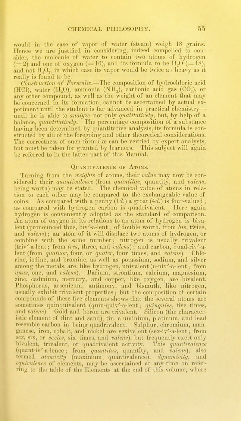 would in the case of vapor of Avatev (steam) weigh 18 grains. Hence we arc justified in considering, indeed compelled to con- sider, the molecule of water to contain two atoms of hydrogen (—•2) and one of oxygon (= 16), and its formula to be M.fi (= 18), and not 11,0.,, in which case its vapor would be twice ai heavy as it really is found to l)e. Construction of Formulce.—The composition of hydrochloric acid (IICl), water (li.>0), ammonia (NHg), carbonic acid gas (CO,), or any other compound, as well as the weight of an element that may be concerned in its formation, cannot be ascertained by actual ex- periment until the student is far advanced in practical chemistry— until he is able to analyze not only qualitaiively, but, by help of a balance, quantitatively. The percentage composition of a substance having been determined by quantitative analysis, its formula is con- structed by aid of the foregoing and other theoretical considerations. The correctness of such formulas can be verified by expert analysts, but must be taken for granted by learners. This subject will again be referred to in the latter part of this Manual. QUANTIVALENCE OF AtOMS. Tui'ning from the iceights of atoms, their value may now be con- sidered ; their quantivalence (from quantitas, quantity, and valens, being worth) may be stated. The chemical value of atoms in rela- tion to each other may be compared to the exchangeable value of coins. As compared with a penny {Id.) a groat (4rf.) is four-valued ; as compared with hydrogen carbon is quadrivalent. Here again hydrogen is conveniently adopted as the standard of comparison. An atom of oxygen in its relations to an atom of hydrogen is biva- lent (pronounced thus, biv'-a-lent; of double worth, from bis, twice, and miens); aa atom of it will displace two atoms of hydrogen, or combine with the same number; nitrogen is usually trivalent (triv'-a-lent; from tres, three, and valens); and carbon, quad-riv'-a- lent (from qn.atii.or, four, or quater, four times, and valens). Chlo- rine, iodine, and bromine, as well as potassium, sodium, and silver among the metals, are, like hydrogen, univalent (u-niv'-a-lent; from iinu.H, one, and valens). Barium, strontium, calcium, magnesium, zinc, cadmium, mercury, and copper, like oxygen, are bivalent. Phosphorus, arsenicum, antimony, and bismuth, like nitrogen, usually exhi])it trivalent properties ; but the composition of certain compounds of these five elements shows that the several atoms are sometimes quinquivalent (quin-quiv'-a-lent; quinquies, five times, and valens). (xold and boron are trivalent. Silicon (the character- istic element of Hint and sand), tin, aluminium, ])latlnum, and lead riisemblc carbon in iKslng ((uadrlvalent. Sulphur, chromium, man- ganese, iron, cobalt, and nickel are sexivalent (sex-iv'-a-lent; from •lex, six, or sexies, six times, and valens), but frequently exert only bivalent, trivalent, or quadrivalent activity. This quan'ivalence (quai)t-lv^-a-lence; from quantitas, quantity, and valens), also termed aloniici/y (nnixlmum quantivalence), dynaniicity, and equivalence of elements, may !»! ascertained at any time on refer- ring to the table of the Ekiments at the end of this vohiiiu^, where