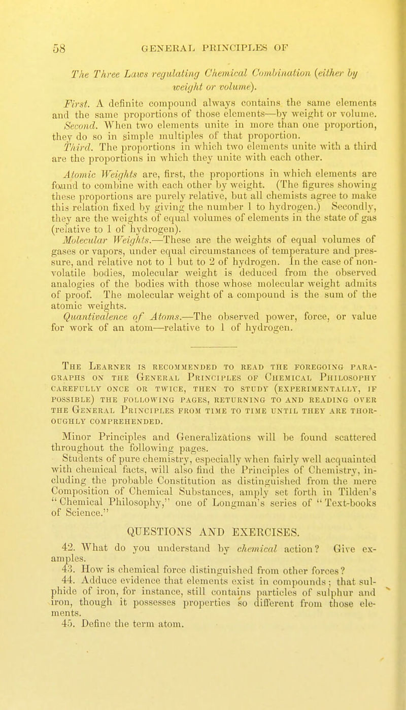 The Three Laws regulating Chemical Combination {either by weight or volume). First. A definite compound always contains the same elements and the same proportions of those elements—by weight or volume. Second. When two elements unite in more tlian one proportion, they do so in simple multiples of that proportion. Third. The proportions in which two elements unite with a third are the proportions in which they unite with each other. Atomic Weights are, first, the proportions in which elements are fttund to combine with each other by weight. (The figures showing these proportions are purely relative, but all chemists agree to make this relation fixed by giving the number 1 to hydrogen.) Secondly, they aie the weights of equal volumes of elements in the state of gas (relative to 1 of hydrogen). Molecular Weights.—-These are the weights of equal volumes of gases or vapors, under equal circumstances of temperature and pres- sure, and relative not to 1 but to 2 of hydrogen. In the case of non- volatile bodies, molecular weight is deduced from the observed analogies of the bodies with those whose molecular weight admits of proof. The molecular weight of a compound is the sum of the atomic weights. Quantivalence of Atoms.—The observed power, force, or value for work of an atom—relative to 1 of hydrogen. The Learner is recommended to read the foregoing para- graphs ON the General Principles of Chemical Philosophv carefully once or twice, then to study (experimentally, if possible) the following pages, returning to and reading over THE General Principles from time to time until they are thor- oughly comprehended. Minor Principles and Generalizations will be found scattered throughout the following pages. Students of pure chemistry, especially when fairly well acquainted with chemical facts, will also find the Principles of Chemistry, in- cluding the probable Constitution as distinguished from the mere Composition of Chemical Substances, amply set forth in Tilden's Chemical Philosophy, one of Longman's series of Text-books of Science. QUESTIONS AND EXERCISES. 42. What do you understand by chemical action? Give ex- amples. 43. How is chemical force distinguished from other forces? 44. Adduce evidence that elements exist in compounds ; that sul- phide of iron, for instance, still contains particles of sulphur and iron, though it possesses properties so different from those ele- ments. 4'). Define the term atom.