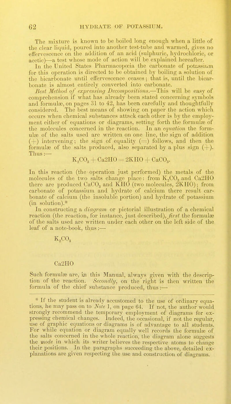 The mixture is known to be boiled long enough when a little of the clear liquid, poured into anothcsr testrtu))e and wanned, gives no efl'ervesccnee on the addition of an acid (sulphuric, liydrochloi'ic, or acetic)—a test whose mode of action will bo explained hereafter. In the United States Pharmacopoeia the carbonate of potassium for this ojDoration is directed to be obtained by boiling a solution of the bicarbonate until etfervescence ceases; that is, until the bicar- bonate is almost entirely converted into carbonate. Best Method of expressing Demmiiositions.—This will be easy of comprehension if what has already been stated concerning symbols and formute, on pages 31 to 42, has been carefully and thoughtfully considered. The best means of showing on paper the action which occurs when chemical substances attack each other is by the employ- ment either of equations or diagrams, setting forth the formulas of the molecules concerned in the reaction. In an equation the form- ulas of the salts used are written on one line, the sign of addition (+) intervening; the sign of equality (=) follows, and then the formulae of the salts produced, also separated by a plus sign (-f). Thus :— K2CO3 + Ca2H0 ^ 2KH0 + CaCOj. In this reaction (the operation just performed) the metals of the molecules of the two salts change place: from K^COg and Ca2H0 there are produced CaCOj and KHO (two molecules, 2KH0); from carbonate of potassium and hydrate of calcium there result car- bonate of calcium (the insoluble jjortion) and hydrate of potassium (in solution).* In constructing a diar/ram or pictorial illustration of a chemical reaction (the reaction, for instance, just described),the formuljje of the salts used are written under each other on the left side of the leaf of a note-book, thus:— K2CO3 Ca2II0 Such formulje are, in this Manual, always given with the descrip- tion of the reaction. Secondly, on the right is then written the formula of the chief substance produced, thus:— * If the student is already accustomed to the use of ordinary equa- tions, he may pass on to Note 1, on page 64. If not, the author would strongly recommend the temporary employment of diagrams for ex- pressing chemical changes. Indeed, tlie occasional, if not the regular, use of graphic equations or diagrams is of advantage to all students. For while equation or diagram equally well records the formul» of the salts concerned in the whole reaction, (he diagram alone suggests the viode in which its writer believes the respective atoms to change their positions. In the paragrai)iis succeeding the above, detailed ex- planations are given respecting the use and construction of diagrams.