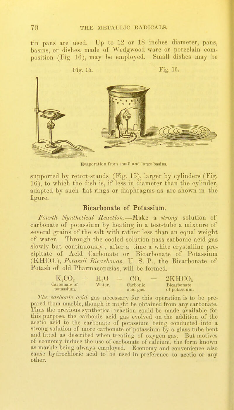 tin pans are used. Up to 12 or 18 inches diameter, pans, basins, or dishes, made of Wedgwood ware or porcelain com- position (Fig. 16), may be employed. Small dishes may be Fig. 15. Fig. 16, Evaporatiou from small and large basins. supported by retort-stands (Fig. 15), larger by cylinders (Fig. 16), to which the dish is, if less in diameter than the cylinder, adapted by such flat rings or diaphragms as are shown in the figure. Bicarbonate of Potassium. Fourth Synthetical Reaction.—Make a strong solution of carbonate of potassium by heating in a test-tube a mixture of several grains of the salt with rather less than an equal weight of water. Through the cooled solution pass carbonic acid gas slowly but continuously; after a time a white crystalline pre- cipitate of Acid Carbonate or Bicarbonate of Potassium (KHCOa), Pofnssii Bic.arboiias, U. S. P., the Bicarbonate of Potash of old Pharmacopoeias, will be formed. K.COa + H,0 -f CO, = 2KHCO3 Carbonate of AVater. Carbonic Bicarbonate potassium. acid gas. of potassium. The carbonic acid gas necessary for this operation is to 1)6 pre- pared from marble, though it might be obtained from any carbonate. Thus the previous synthetical reaction could be made available for this purpose, the carbonic acid gas evolved on the addition of the acetic acid to the carbonate of potassium being conducted into a strong solution of more carbonate of potassium by a glass tube bent and fitted as dcscriljed when treating of oxygen gas. But motives of economy induce the use of carbonate of calcium, the form known as marble being always employed. Economy and convenience also cause hydrochloric acid to be used in preference to acetic or any other.