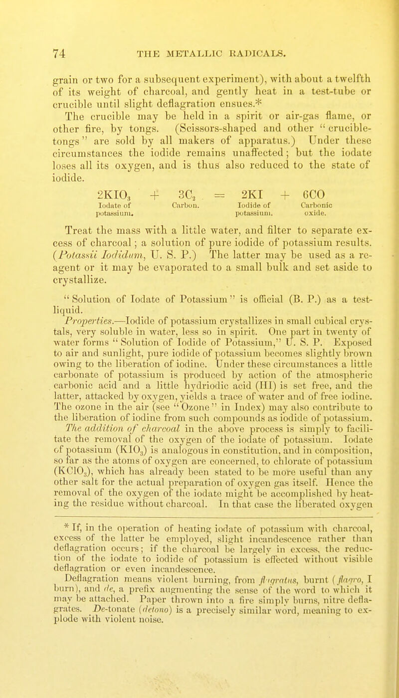 grain or two for a subsequent experiment), with about a twelfth of its weight of charcoal, and gently heat in a test-tube or crucible until slight deflagration ensues.* The crucible may be held in a spirit or air-gas flame, or other fire, by tongs. (Scissors-shaped and other  crucible- tongs  are sold by all makers of apparatus.) Under these circumstances the iodide remains unaffected; but the iodate loses all its oxygen, and is thus also reduced to the state of iodide. 2KIO3 + 3C, = 2KI + 6C0 Iodate of Carbuu. Iodide of Carbonic potansiuni. potassium. oxide. Treat the mass with a little water, and filter to separate ex- cess of charcoal; a solution of pure iodide of potassium results. {Potasdi lodidum, U. S. P.) The latter may be used as a re- agent or it may be evaporated to a small bulk and set aside to crystallize.  Solution of Iodate of Potassium  is official (B. P.) as a test- liquid. Pro2}erties.—Iodide of potassium crystallizes in small cubical cry.s- tals, very soluble in water, less so in spirit. One part in twenty of water forms  Solution of Iodide of Potassium, U. S. P. Exposed to air and sunlight, pure iodide of potassium becomes slightly brown owing to the liberation of iodine. Under these circumstances a little carbonate of potassium is produced by action of the atmospheric carl)onic acid and a little hj^driodic acid (HI) is set free, and the latter, attacked by oxygen, yields a trace of water and of free iodine. The ozone in the air (see  Ozone  in Index) may also contribute to the liberation of iodine from such compounds as iodide of potassium. The addition of charcoal in the above process is simply to facili- tate the removal of the oxygen of the iodate of potassium. Iodate of potassium (KIO3) is analogous in constitution, and in composition, so far as the atoms of oxygen are concerned, to chlorate of potassium (KCIO.,), which has already been stated to be more useful than any other salt for the actual preparation of oxygen gas itself Hence the removal of the oxygen of the iodate might be accomplished by heat- ing the residue without charcoal. In that case the liberated oxygen * If, in the operation of heating iodate of pota-ssinm with charcoal, excess of the latter be emph)yed, sliglit incandescence rather tlian deflagration occurs; if tlie charcoal be largely in excess, the reduc- tion of the iodate to iodide of potassium is effected without visible deflagration or even incandescence. Deflagration means violent burning, from fl igrntiis, burnt (fia'jro, I burn), and de, a prefix augmenting the sense of the word to which it may be attached. Paper thrown into a fire simply burns, nitre defla- grates. Dc-tonate (delono) is a precisely similar word, meaning to ex- plode with violent noise.