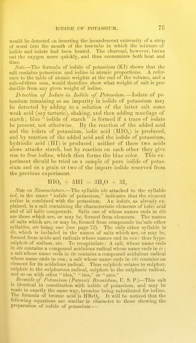 would be detected t-n inserting the incandescent extremity of a strip of wood into the month of the test-tube in which the mixture of iodide and iodate liad been heated. The charcoal, however, burns out the oxygon more quickly, and thus economizes both heat and time. Note.—The formula of iodide of potassium (KI) shows that the salt contahis potassium and iodine in atomic proportions. A refer- ence to the table of atomic weights at the end of the volume, and a rule-of-three sum, would therefore show what weight of salt is pro- ducible from any given weight of iodine. Ditection of Iodate in Iodide of Potasaium.—Iodate of po- tassium remaining as an impurity in iodide of potassium may p be detected by adding to a, solution of tlie latter salt some weak acid (say tartaric), shaking, and then adding mucilage of starch; blue  iodide of starch  is formed if a trace of iodate be present, not otherwise. By the reaction of the added acid and the iodate of potassium, iodic acid (HIO3) is produced, and by reaction of the added acid and the iodide of potassium, Ihydriodic acid (HI) is produced; neither of these two acids alone attacks starch, but by reaction on each other they give rise to free iodine, which then forms the blue color. This ex- periment should be tried on a sample of pure iodide of potas- sium and on a grain or two of the impure iodide reserved from the previous experiment. HIO3 + SHI = 3H,0 -f 3I2 Note on Nomendature.—The .syllable ide attached to the syllable <Vx/, in the name  iodide of potassium, indicates that the element iodine \s combined with the potassium. An wAate, as already ex- plained, is a salt containing the characteristic elements of loMc acid and of all iodic compounds. Salts one of whose names ends in ide are those which are, or may be, formed from elements. The names of salts which are, or may be, formed from compounds include other .syllables, ate being one (see page 72). The only other syllable is ite, which is included in the names of salts which are, or may be, formed from acids and radicals whose names end in ons: thus hypo- sulph(Ye of .sodium, etc. To recapitulate : A salt, whose name ends in ate contains a compound acidulous radical whose name ends in ic : a saltwho.se name ends in ite contains a compound acidulous radical whose name ends in oun; a salt whose name ends in ide contain.s an element for its acidulous radical. Thus sulph/V/e relates to sulphur, sulph/7e to the Hul])hurou.s radical, sulph«ie to the sulphuric radical, and so on with other  ide.s,  ites, or  ates. Bromide of Pottifi.iium (Pofa.ssii Bromidum, U. S. P.)—This salt IS identical in con.stitution with iodide of jjotassium, and may bo imule in exactly the same way, bromine being substituted for iodine. The formula of bromic acid is IIBrO^. It will be noticed that the following eipiations arc; similar in character to those showing the pHiparation of iodide of potassium:—