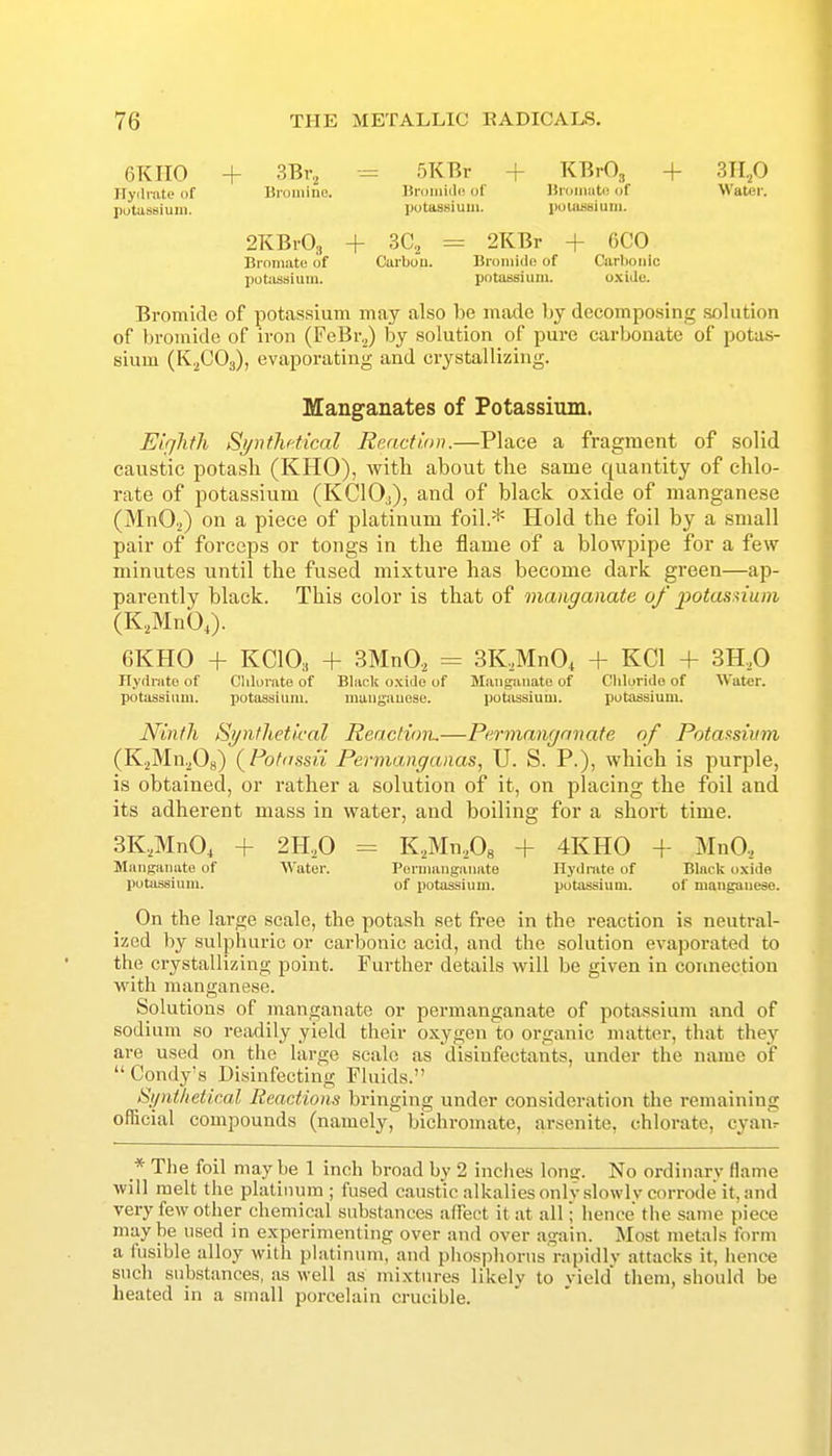 OKIIO + 3Br., -= 5KRr + KBrO., + 3H,0 Hydrate of Bromiae. Bromiile of Bromat(! of Water, potassium. potassium. jwiassium. 2KBiO., + 3C,, = 2KBr + 6C0 Bromate of Carbou. Bromide of Carbonic potiisaium. potassium. oxide. Bromide of potassium may also be made by decomposing solution of bromide of iron (FeBr.,) by solution of pure carbonate of potas- sium (K.^COg), evaporating and crystallizing. Manganates of Potassium. Eighth Synthetical Reaction.—Place a fragment of solid caustic potash (KHO), with about the same quantity of chlo- rate of potassium (KCIO3), and of black oxide of manganese (MnO.^) on a piece of platinum foil.* Hold the foil by a small pair of forceps or tongs in the flame of a blowpipe for a few minutes until the fused mixture has become dark green—ap- parently black. This color is that of manganate of ^Mtasuum (K,,Mnb,). 6KH0 + KCIO3 + 3MnO., = 3K.,MnO, + KCl + 3H.,0 Ryrtrato of Clilorate of Black o.xide of Manganate of Chloride of Water, potassium. potassium. maugauese. potassium. putassium. Ninth Synthetical Reaction,—Permanganate of Potassium, (K.2Mn^0g) (Potdssii Permanganas, U. S. P.), which is purple, is obtained, or rather a solution of it, on placing the foil and its adherent mass in water, and boiling for a short time. 3K.,MnO, + 2H.,0 = K.^Mn^Og + 4KH0 + iMnO., Manganate of Water. Permanganate Hydinte of Black oxide potassium. of potassium. potassium. of manganese. On the large scale, the potash set free in the reaction is neutral- ized by sulphuric or carbonic acid, and the solution evaporated to the crystallizing point. Further details will be given in connection with manganese. Solutions of manganate or permanganate of potassium and of sodium so readily yield their oxygen to organic matter, that they are used on the large scale as disinfectants, under the name of  Condy's Disinfecting Fluids. Synthetical Reactions bringing under consideration tlie remaining official compounds (namely, bichromate, arsenite, chlorate, cyaiv * The foil may be 1 inch broad by 2 inches long. No ordinary flame will melt the platinum; fused caustic alkalies onlv.slowlv corrode it, and very few other chemical substances affect it at all; hence tlie same piece maybe used in experimenting over and over again. Most metals form a fusible alloy with platinum, and phosi)liorus rapidlv attacks it, iience such substances, as well as mixtures likelv to vield them, should be heated in a small porcelain crucible.