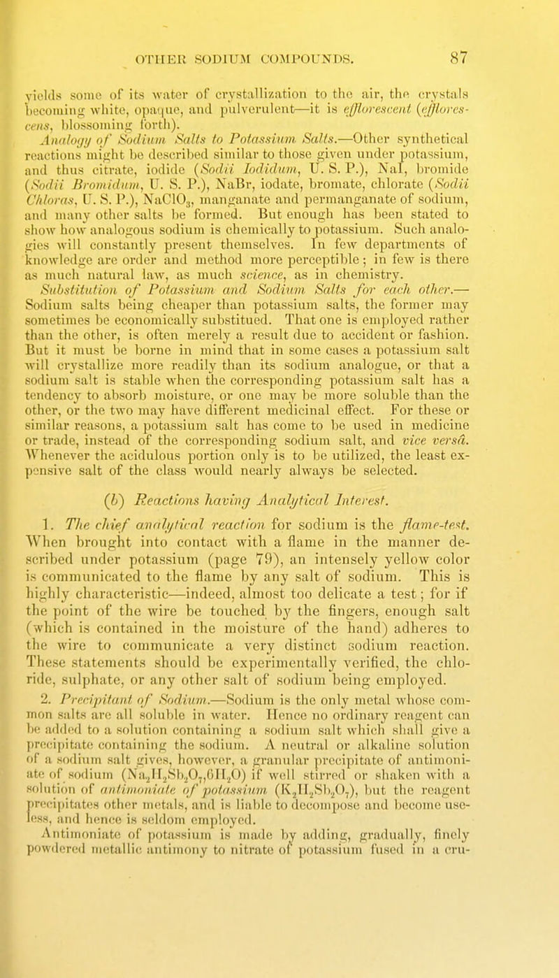 ickls some of its water of crystallization to the air, tho crystals ecoming white, opaque, and pulverulent—it is ejjluresceid (i-JJ/ores- ceiis, blossoming Ibvtli). AiudtMji/ of ISodinin Salts to Pofassium Salts.—Other synthetical reactions might be described similar to those given under potassium, and thus citrate, iodide {Sodii lodidnm, U. S. P.), Nal, bromide {Sodii Bromidum, U. S. P.), NaBr, iodate, bromate, chlorate {Sodii Chloras, U. S. P.), NaClOj, manganate and permanganate of sodium, and many other salts be formed. But enough has been stated to show how analogous sodium is chemically to potassium. Such analo- gies will constantly present themselves. In few departments of knowledge are oi'der and method more perceptil)le ; in few is there as much natural law, as much science, as in chemistry. Substitution of Potassium and Sodium Salts for each other.— Sodium salts being cheaper than potassium salts, the former may sometimes be economically substitued. That one is employed rather than the other, is often merely a result due to accident or fashion. But it must be borne in mind that in some cases a potassium salt will crystallize more readily than its sodium analogue, or that a sodium salt is stable when the corresponding potassium salt has a tendency to absorb moisture, or one may be more soluble than the other, or the two may have different medicinal effect. For these or similar reasons, a potassium salt has come to be used in medicine or trade, instead of the corresponding sodium salt, and vice versd. Whenever the acidulous portion only is to be utilized, the least ex- pensive salt of the class would nearly always be selected. (U) Reactions having Analytical Interest. 1. The chief anali/ticnl reaction for sodium is the flame-teM. When brought into contact with a flame in the manner de- scribed under potassium (page 79), an intensely yellow color is communicated to the flame by any salt of sodium. This is highly characteristic—indeed, almost too delicate a test; for if the point of the wire be touched b}' the fingers, enough salt (which is contained in the moisture of the hand) adheres to the wire to communicate a very distinct sodium reaction. These statements should be experimentally verified, the chlo- ride, sulphate, or any other salt of sodium being employed. 2. Precijnlun.t of Sodium.—Sodium is the only metal whose com- mon salts are all soluble in water. Hence no ordinary reagent can be added to a solution containing a sodium salt which shall give a precipitate containing the sodium. A neutral or alkaline solution of a sodium salt gives, however, a granular precipitate of antimoni- ate of .sodium (Na.^ir.^Sb.P7,(')n,p) if well stirred or shaken with a mUitinn of antinidiiiate of potassium (KjlI.^Sl),/),), but tli(! reagent >r('cipitates other uu^tals, and is liable to decompose and become use- ess, and hence is seldom (miployed. Antiinoniate of potassium is made by adding, gradually, finely powdered metallic antimony to nitrate of potassium fused in u cru-