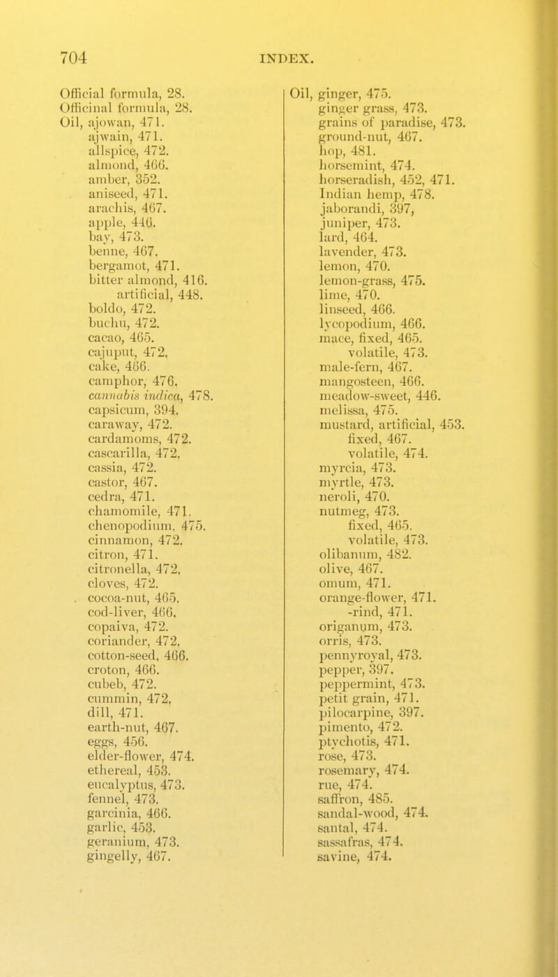 OflScial formula, 28. Officinal forniula, 28. Oil, ajowan, 471. ajwain, 471. allspice, 472. almond, 466. amber, 352. aniseed, 471. aracliis, 467. apple, 440. bay, 473. benne, 467. bergamot, 471. bitter almond, 416. artificial, 448. boldo, 472. buchn, 472. cacao, 465. cajupnt, 472, cake, 466. camphor, 476. cannabis indica, 478. capsicum, 394. caraway, 472. cardamoms, 472. cascarilla, 472. cassia, 472. castor, 467. cedra, 471. chamomile, 471. chenopodium, 475. cinnamon, 472. citron, 471. citronella, 472. cloves, 472. . cocoa-nut, 405. cod-liver, 406. copaiva, 472. coriandei', 472, cotton-seed, 466. croton, 400. cubeb, 472. cummin, 472, dill, 471. earth-nut, 467. eggs, 456. elder-flower, 474, etiiereal, 458. eucalyptus, 473. fennel, 473. garcinia, 460. garlic, 453. geranium, 473. gingelly, 407. Oil, ginger, 475. ginger grass, 473. grains of paradise, 473. ground-nut, 407. liop, 481. horsemint, 474. horseradisii, 452, 471. Indian hemp, 478. jaborandi, 397, juniper, 473. lard, 404. lavendei, 473. lemon, 470. lemon-grass, 475. lime, 470. linseed, 406. lycopodium, 466. mace, fixed, 465. volatile, 473. male-fern, 467. mangosteen, 400. meadow-sweet, 440. melissa, 475. mustard, artificial, 453. fixed, 407. volatile, 474. myrcia, 473. myrtle, 473. neroli, 470. nutmeg, 473. fixed, 405. volatile, 473. olibanum, 482. olive, 407. omum, 471. orange-flower, 471. -rind, 471. origanum, 473. orris, 473. pennyroj'al, 473. pepper, 397. peppermint, 473. petit grain, 471. pilocarpine, 397. j^imento, 472. jjtychotis, 471. rose, 473. rosemary, 474. rue, 474. saflron, 485. sandal-wood, 474. santal, 474. sa.ssafras, 474. savine, 474.