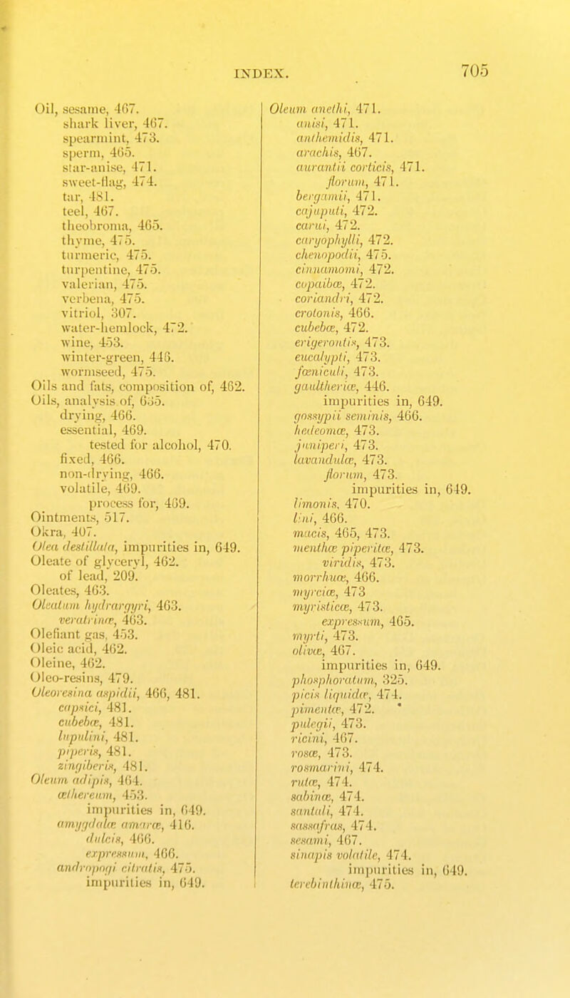 Oil, sesame, 407. sluirk liver, 467. speuriiiint, 473. sperm, 4(j5. star-iiniso, 471. sweet-llag, 474. tar, 481. tcel, 4(57. tlieobroma, 4C5. thyme, 475. turmeric, 475. tur[)eiitine, 475. valerian, 475. verbena, 475. vitriol, 307. water-hemlock, 472. wine, 453. winter-green, 448. wormseed, 475. Oils and tats, composition of, 4G2. Oils, analysis of, 0o5. drying, 4C(). essential, 469. tested for alcohol, 470. fixed, 466. non-drying, 466. volatile, 4'()9. process for, 469. Ointments, 517. Okra, 407. Olea (leslitln/a, impurities in, 649. Oleate of glvccrvl, 462. of lead,' 209'. Oleates, 403. OlaUiiiii hi/drartjyri, 403. vemlriniF, 463. Olefiant gas, 453. Oleic acid, 462. Oleine, 462. Oleo-reains, 479. Oleoi eslna cmpidii, 460, 481. cdjmci, 481. citbeke, 481. liipidini, 481. pi perk, 481. zhujiherix, 481. Oleum (ulipix, 464. celheream, 453. impurities in, 049. amtjr/ilalcn am'ine, 416. diilcis, 406. exprr.Hxiuii, 406. anflropnf/i cllr(ilin, 475. impurities in, 049. Oleum unelhi, 471. anid, 471. anihemidiit, 471. aracliis, 407. anraniii coriicis, 471. florum, 471. berc/ainil, 471. cajupiUi, 472. cariii, 472. cnnjophylli, 472. chenopodii, 475. cirniumomi, 472. cupaibce, 472. coriandri, 472. crotonis, 400. cubebce, 472. erifjerontin, 473. eucalypti, 473. fceniculi, 473. gaulttierite, 440. impurities in, 049. (jnanypii seminis, 466. hcdeomcE, 473. jimiperi, 473. lavanduke, 473. florum, 473. impurities in, 649. limonis. 470. lini, 460. macis, 465, 473. menlhce piper ike, 473. viridix, 473. morrhum, 466. myrcicB, 473 myriaticie, 473. expresmm, 465. myrli, 473. w/i'j)te, 467. impurities in, 049. phnnphorutinii, 325. ;j/c/.s lirpiid(r, 474. pimenUe, 472. pidegii, 473. ricini, 407. rosce, 473. roii'inarivi, 474. ?')<^e, 474. sabinm, 474. mntidi, 474. snmifrm, 474. nemmi, 407. sinapis volatile, 474. impurities in, 049. lerebinlimm, 475.