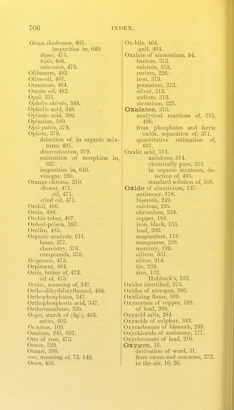 Oleum Iheobromce, 405. impurities in, 649. ihymi, 475. tiytii, 406. Valeriana; 475. Olibanum, 482. Olive-oil, 467. Omentum, 464. Onium oil, 482. Opal, 351. Ophelia chiraia, 348. Ophelic acid, 348. Opianic acid, 380. Opiaiiine, 380. Opii pulvis, 379. Opium, 379. detection of, in organic mix- tures, 497. denarcotimliim, 379. estimation of morphine in, 627. impurities in, 649. vinegar. 295. Orange-chrome, 210. -flower, 471. oil, 471. -rind oil, 471. Orchil, 486. Orcin, 48G. Orchis tuber, 407. Ordeal-poison, 397. Orellin, 485. Organic analysis, 611. bases, 377. chemistry, 376. compounds, 376. Origanum, 473. Orpiment, 484. Orris, butter of, 473. oil of, 473. Ortho-, meaning of, 347. Ortho-dihydrbxylbenzol, 450. Ortliophosphates, 347. Orthophosphoric acid, 347. Orthovanadates, 330. Oryza, starch of (lig.), 403. sativ(t, 402. Os usliim, 109. 0.sminm, 245, 661. Otto of rose, 473. Ounce, 529. Ourari, 390. -nw, meaning of, 75, 140. Ovum, 45G. Ox-bile, 464. -gall, 464. Oxalate of ammonium, 94. barium, 313. calcium, 313. cerium, 226. iron, 313. potassium, 313. silver, 313. sodium, 313. strontium, 225. Oxalates, 313. analytical reactions of, 313, 496. from phosphates and ferric oxide, separation of, 371. quantitative estimation of, 607. Oxalic acid, 313. antidotes, 314. chemically pure, 313. in organic mixtures, de- tection of, 495. standard solution of, 556. Oxide of aluminium, 137. antimony, 178. bismuth, 249. calcium, 105. chromium, 234. copper, 188. iron, black, 153. lead, 206. magnesium, 118. manganese, 228. mercury, 199. silicon, 351. silver, 214. tin, 239. zinc, 132. Ilubbuck's, 132. Oxides identified, 373. Oxides of nitrogen, 286. Oxidizing flame, 369. Oxvacetate of copper, 188.  of lead, 208. Oxyacid salts, 284. Oxyacids of .sulphur, 343. Oxycarbonate of bismuth, 249. Oxychloride of antimony, 177. O.xychromate of lead, 210. Oxygen, 16. derivation of word, 31. from ozone and antozone, 272. in the air, U), 26.