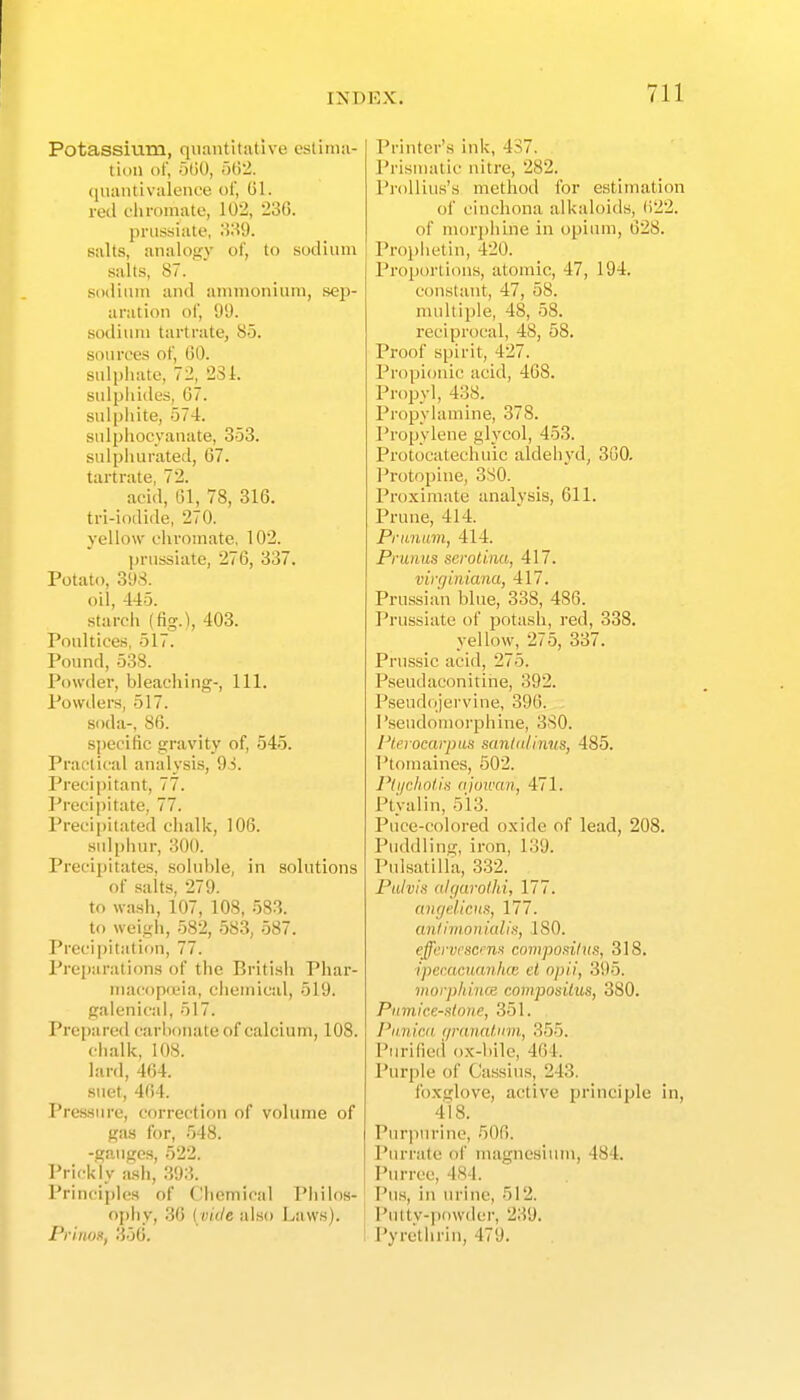 Potassium, quantitative estima- tion of, 5t)0, 5(12. (liuintivalence of, 01. red eiimmate, 102, 23G. pnis-siate, 'A'.^'t). salts, analogy of, to .sodium salts, 87. sodium and ammonium, sep- aration of, 91). sotlium tartrate, 85. soure'es of, (50. sulphate, 72, 23L sid|)iucles, 67. sulphite, 574. sulphocyanate, 353. sulphurated, 67. tartrate, 72. acid, 61, 78, 316. tri-iodide, 270. yellow chromate, 102. prussiate, 276, 337. Potato, 398. oil, 445. starch (fig.), 403. Poultices. 517. Pound, 538. Powder, bleaching-. 111. Powders, 517. soda-, 86. specific gravity of, 545. Practical analysis, 93. Precipitant, 77. l*recij)itate, 77. Precii)itated chalk, 106. sulphur, 300. Precipitates, soluble, in solutions of salts, 279. to wash, 107, 108, 583. to weigh, 582, 583, 587. Precipitation, 77. Preiwrations of the British Phar- macopoeia, cliemical, 519. galenical, 517. Prepared carbonate of calcium, 108. chalk, 108. lard, 464. suet, 464. Pressure, correction of volume of gas for, 548. -gauges, 522. Prickly ash, 393. Principles of Chemical Philos- ophy, .36 [vide also Laws). Pvinox, 356. Printer's ink, 437. Prisnuitic nitre, 282. I'roUius's method for estimation of cinchona alkaloids, ()22. of morphine in opium, 628. Prophet in, 420. Proportions, atomic, 47, 194. constant, 47, 58. multiple, 48, 58. reciprocal, 48, 58. Proof spirit, 427. Propionic acid, 468. Propyl, 438. Propylamine, 378. Propylene glycol, 453. Protocatecliuic aldehyd, 3G0. Protopine, 330. Proximate analysis, 611. Prune, 414. Pritnam, 414. Pniiim seroliim, 417. vin/itiiana, 417. Prussian blue, 338, 486. Prussiate of potash, red, 338. yellow, 275, 337. Prussic acid, 275. Pseudaconitine, 392. Pseudojervine, 396. Pseudoniorplune, 3S0. I'terocarpas sunUdinus, 485. l^tomaines, 502. Pti/cholin njowan, 471. Ptyalin, 513. Puce-colored oxide of lead, 208. Puddling, iron, 139. Pulsatilla, 332. Pulvin ahjarolhi, 177. anycUcHs, 177. antimonkdia, ISO. effervesce composiius, 318. ipecacuanhce et opii, 395. Morphines compositus, 380. Pumice-alone, 351. Pnnie.a r/i'anatum, 355. Purified ox-bile, 464. Purple of Ca.ssius, 243. foxglove, active principle in, 418. Pnrjiurine, 506. Purrate of magnesium, 484. Purree, 484. Pus, in urine, 512. Putty-powder, 239. Pyrethrin, 479.