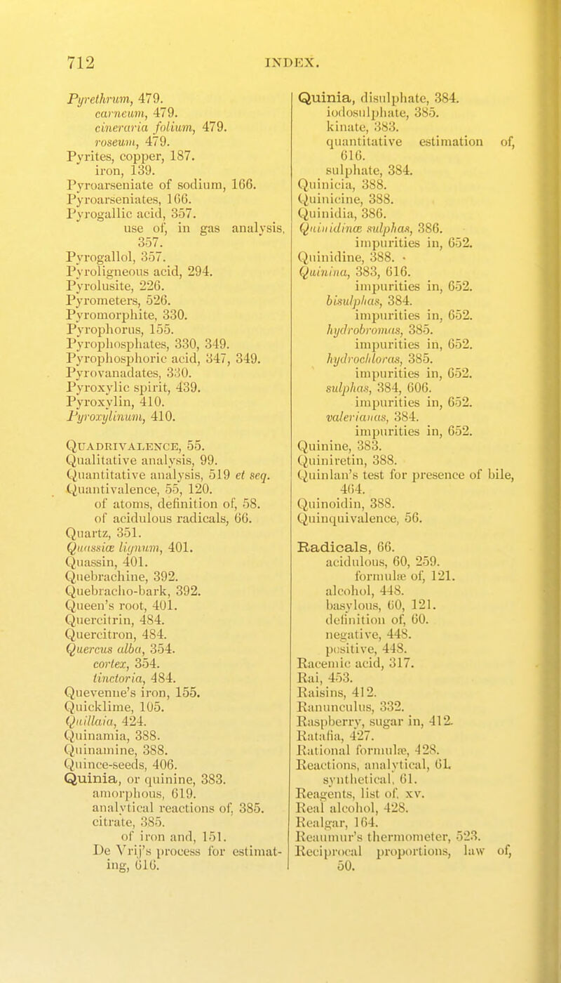 Pyrethrum, 479. carneum, 479. cineraria folium, 479. roseum, 479. Pyrites, copper, 187. iron, 139. Pyroarseniate of sodium, 1G6. Pyroarseniutes, 1 (iC. Pyrogallic acid, 357. use of, in gas analysis, 357. Pyrogallol, 357. Pyroligneous acid, 294. Pyrolusite, 226. Pyrometers, 526. Pyroaiorphite, 330. Pyrophoriis, 155. Pyrophospliates, 330, 349. Pyroj)liosphoric acid, 347, 349. Pyrovanadates, 330. Pyroxylic spirit, 439. Pyroxylin, 410. Fyroxylinmii, 410. QUADRIVALENCE, 55. Qualitative analysis, 99. Quantitative analysis, 519 seq. Quantivalence, 55, 120. of atoms, definition of, 58. of acidulous radicals, 66. Quartz, 351. Qiutsniae liynum, 401. Quassin, 401. Qiiebrachine, 392. Quebraclio-bark, 392. Queen's root, 401. Quercitrin, 484. Quercitron, 484. Quercus alba, 354. cortex, 354. tincloria, 484. Quevenne's iron, 155. Quicklime, 105. Qiiillaia, 424. Quinamia, 388. Quinamine, 388. Quince-seeds, 406. Quinia, or quinine, 383. amorphous, 619. analytical reactions of, 385. citrate, 385. of iron and, 151. De Vrij's process for estimat- ing, 616. Quinia, disulphate, 384. iodosulpliate, 385. kinatc, 383. quantitative estimation of, 016. sulphate, 384. Quinicia, 388. Quini(dne, 388. Quinidia, 386. QniiiidincB sulphoA, 386. impurities in, 652. Quinidine, 388. • Quiniiia, 383, 616. impurities in, 652. biitulplias, 384. impurities in, 652. hydrobromas, 385. impurities in, 652. hydrocldoras, 385. impurities in, 652. sulphaa, 384, 606. impurities in, 652. valeriaiius, 384. impurities in, 652. Quinine, 383. (^iiiniretin, 388. C^uinlan's test for presence of bile, 464. Quinoidin, 388. Quinquivalence, 56. Radicals, 66. acidulous, 60, 259. formida; of, 121. alcohol, 448. basylous, 60, 121. definition of, 60. negative, 448. p(!sitive, 448. Racemic acid, 317. Rai, 453. Raisins, 412. Ranunculus, 332. Raspberrv, sugar in, 412. Ratalia, 427. Rational fornnilii?, 428. Reactions, analytical, CL synthetical, 61. Reagents, list of xv. Real alcohol, 428. Realgar, 164. Reaumur's thermometer, 523. Reciprocal proportions, law of, 50.