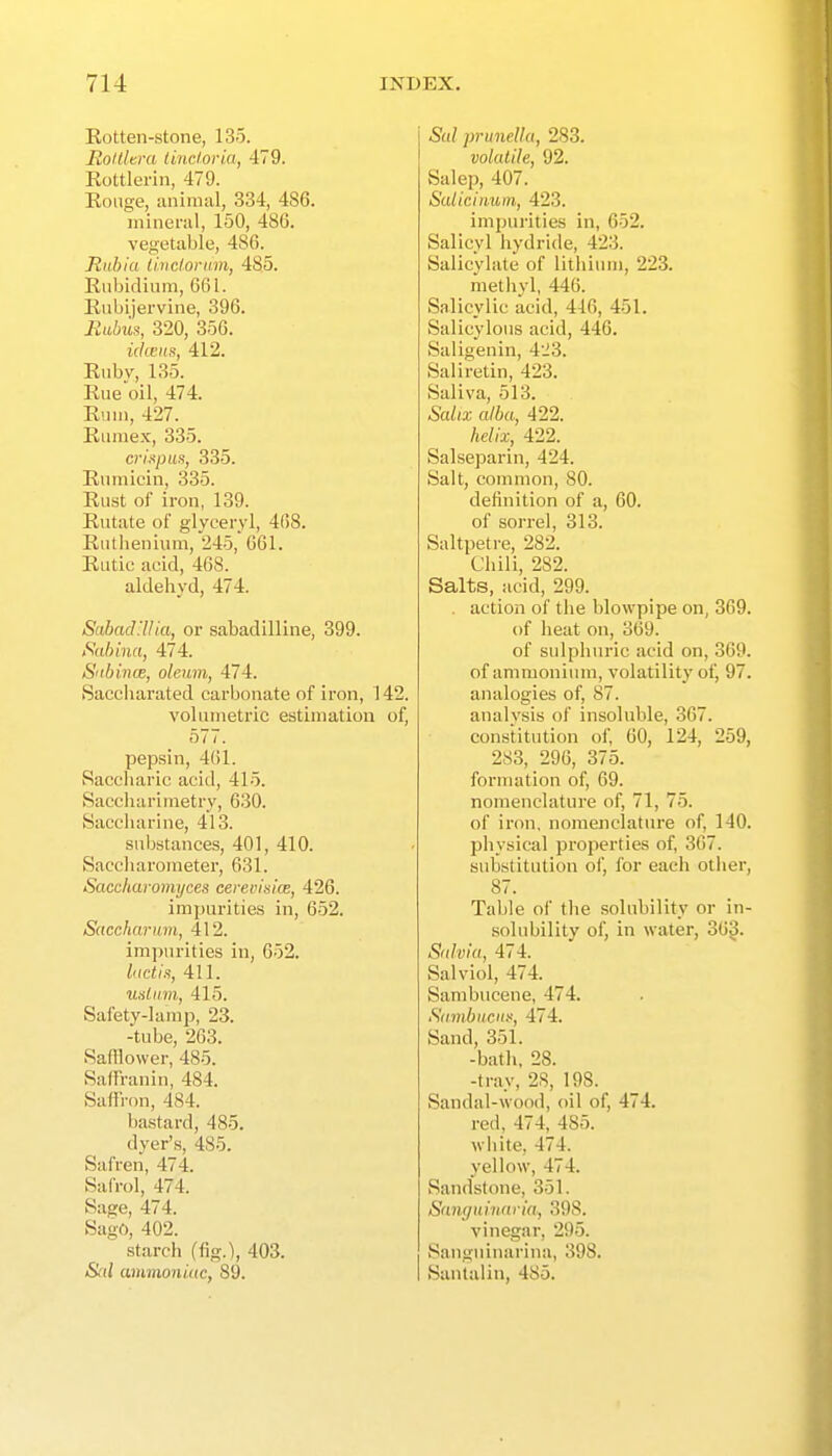Rotten-stone, 135. JRoltUra lincloria, 479. Rottlerin, 479. Rouge, animal, 334, 486. niinei-al, 150, 486. vegetable, 486. Rubia iivclonnn, 485. Rnbidium, 661. Riibijervine, 396. Eubus, 320, 356. ukens, 412. Ruby, 135. Rue'oil, 474. Rum, 427. Rumex, 335. crispus, 335. Riimicin, 335. Rust of iron, 139. Rutate of glyceryl, 468. Rutlieniiim, 245, 661. Rutic acid, 468. aldehyd, 474. ScthadHlia, or sabadilline, 399. iSabina, 474. S'tbince, oleum, 474. Saccliarated carbonate of iron, 142. volumetric estimation of, 577. pepsin, 461. Saccharic acid, 415. Saccliarimetry, 630. Saccharine, 413. substances, 401, 410. Saccliarometer, 631. Saccharomyces cerevisim, 426. impurities in, 652. Saccharum, 412. impurities in, 652. luciis, 411. usliirn, 415. Safety-lamp, 23. -tube, 263. Salflower, 485. SatFranin, 484. Saffron, 484. bastard, 485. dyer's, 485. Safren, 474. Safrol, 474. Sage, 474. Sago, 402. starch (fig.), 403. &(/ ammoniac, 89. Sal prunella, 283. volatile, 92. Salep, 407. Saliciiiuin, 423. impurities in, 652. Salicyl hydride, 423. Salicylate of lithium, 223. methyl, 446. Salicylic acid, 446, 451. Salicylous acid, 446. Saligenin, 4i3. Saliretin, 423. Saliva, 513. Salix alba, 422. helix, 422. Salseparin, 424. Salt, common, 80. definition of a, 60. of sorrel, 313. Saltpetre, 282. Chili, 282. Salts, acid, 299. . action of the blowpipe on, 3G9. of heat on, 369. of sulphuric acid on, 369. of ammonium, volatility of, 97. analogies of, 87. analysis of insoluble, 367. constitution of, 60, 124, 259, 2S3, 296, 375. formation of, 69. nomenclature of, 71, 75. of iron, nomenclature of, 140. Ijhysical properties of, 367. substitution of, for each other, 87. Table of tlie solubility or in- solubility of, in water, 36^. Salvia, 474. Sal viol, 474. Sambucene, 474. S(imbneii.'<, 474. Sand, 351. -bath, 28. -tray, 28, 198. Sandal-wood, oil of, 474. red, 474, 485. white, 474. yellow, 474. Sandstone, 351. Sanguinarin, 398. vinegar, 295. Sanguiuarina, 398. Santalin, 485.
