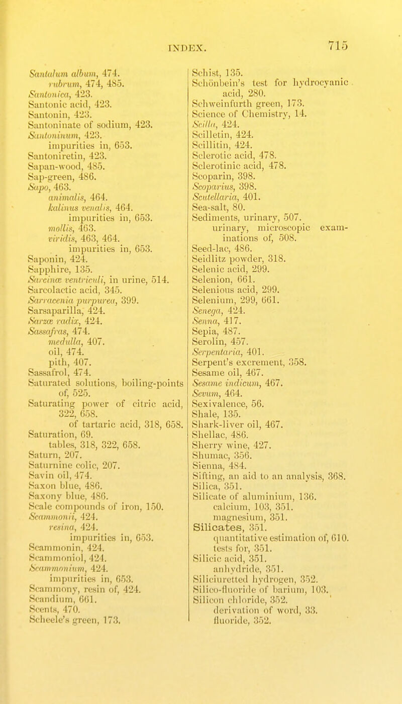Sanlalum album, 474. rubi'um, 474, 485. Sdulunica, 423. Siintoiiic aeiil, 423. Santonin, 423. Siintoninate of sotlium, 423. HtUttuniuum, 423. impurities in, 6o3. Santoniretin, 423. Sapan-wood, 485. Sap-green, 486. &apo, 463. animalis, 464. kalinus venal.is, 464. impurities in, 653. mollis, 463. viridin, 463, 464. impurities in, 653. Saponin, 424. Sapphire, 135. Sdf cince venlrimli, in urine, 514. Sarcolactie acid, 345. Sariacenia purpurea, 399. Sarsaparilla, 424. Sarzae radix, 424. Sa.mifras, 474. medulla, 407. oil, 474. pith, 407. Sassal'roi, 474. Saturated sohitions, boiling-points of, 525. Saturating power of citric acid, 322, 658. of tartaric acid, 318, 658. Saturation, 69. tables, 318, 322, 658. Saturn, 207. Saturnine colic, 207. Savin oil, 474. Saxon blue, 486. Saxony blue, 480. Scale compounds of iron, 150. Scammonii, 424. renina, 424. impurities in, 653. Scammonin, 424. Scammoniol, 424. Scammmiiiim, 424. impurities in, 653. Scammony, resin of, 424. Scandium, 661. Scents, 470. Scheele's green, 173. Schist, 135. Schonbein's test for hydrocyanic. acid, 280. Sclnveinfurth green, 173. Science of Chemistry, 14. &///(/, 424. Scilletin, 424. Scillitin, 424. Sclerotic acid, 478. Sclerotinic acid, 478. Scoparin, 398. Scoparius, 398. Scutellaria, 401. Sea-salt, 80. Sediments, urinary, 507. urinary, microscopic exam- inations of, 508. Seed-lac, 486. Seidlitz powder, 318. Selenic acid, 299. Selenion, 661. Selenious acid, 299. Selenium, 299, 661. Senega, 424. Senna, 417. Sepia, 487. Serolin, 457. Serpentaria, 401. Serpent's excrement, 358. Sesame oil, 467. Sesame indicum, 467. Sevum, 464. Sexivalence, 56. Shale, 135. Shark-liver oil, 467. Shellac, 486. Sherry wine, 427. vShumac, 356. Sienna, 484. Sifting, an aid to an analysis, 368. Silica, 351. Silicate of aluminium, 136. calcium, 103, 351. magnesium, 351. Silicates, 351. quantitative estimation of, 610. tests for, 351. Silicic acid, 351. anhydride, 351. Siliciuretted hydrogen, 352. Silico-fluoride of barium, 103. Silicon chloride, 352. derivation of word, 33. fluoride, 352.